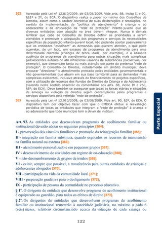 122
ParteEspecial
362 Acrescido pela Lei nº 12.010/2009, de 03/08/2009. Vide arts. 88, inciso II e 90,
§§1º e 2º, do ECA. O dispositivo realça o papel normativo dos Conselhos de
Direitos, assim como o caráter coercitivo de suas deliberações e resoluções, no
sentido da implementação da “política de atendimento” à criança e ao
adolescente e da articulação da “rede de proteção” infanto-juvenil que as
diversas entidades com atuação na área devem integrar. Nunca é demais
lembrar que cabe ao Conselho de Direitos definir as prioridades a serem
atendidas e promover a adequação dos programas e serviços às necessidades
específicas da população infanto-juvenil local, não podendo aceitar passivamente
que as entidades “escolham” as demandas que querem atender, o que pode
acarretar, de um lado, um excesso de programas de atendimento para uma
determinada clientela (crianças de tenra idade, por exemplo), e a absoluta
ausência de programas de atendimento para outras situações mais complexas
(adolescentes autores de ato infracional usuários de substâncias psicoativas, por
exemplo), que demandam tanta ou mais atenção por parte da pretensa “rede de
proteção”. O Conselho de Direitos, notadamente em âmbito municipal, deve
procurar “direcionar” o atendimento prestado pelas entidades governamentais e
não governamentais que atuam em sua base territorial para as demandas mais
complexas existentes, inclusive através do financiamento de projetos específicos,
com a utilização de recursos dos Fundos de Direitos da Criança e do Adolescente
(valendo neste sentido observar os comentários aos arts. 88, inciso IV e 260,
§5º, do ECA). Deve também se assegurar que todas as faixas etárias e situações
de ameaça ou violação de direitos sejam contempladas pelos programas e
serviços disponíveis pela referida “rede de proteção”.
363 Acrescido pela Lei nº 12.010/2009, de 03/08/2009. Vide art. 90, §3º, do ECA. O
dispositivo tem por objetivo fazer com que o CMDCA efetue a reavaliação
periódica de todas as entidades que integram a “rede de proteção” à criança e
ao adolescente que todo município tem o dever de instituir.
Art. 92. As entidades que desenvolvam programas de acolhimento familiar ou
institucional deverão adotar os seguintes princípios [364]:
I - preservação dos vínculos familiares e promoção da reintegração familiar [365];
II - integração em família substituta, quando esgotados os recursos de manutenção
na família natural ou extensa [366].
III - atendimento personalizado e em pequenos grupos [367];
IV - desenvolvimento de atividades em regime de co-educação [368];
V - não-desmembramento de grupos de irmãos [369];
VI - evitar, sempre que possível, a transferência para outras entidades de crianças e
adolescentes abrigados [370];
VII - participação na vida da comunidade local [371];
VIII - preparação gradativa para o desligamento [372];
IX - participação de pessoas da comunidade no processo educativo.
§ 1º. O dirigente de entidade que desenvolve programa de acolhimento institucional
é equiparado ao guardião, para todos os efeitos de direito [373].
§ 2º. Os dirigentes de entidades que desenvolvem programas de acolhimento
familiar ou institucional remeterão à autoridade judiciária, no máximo a cada 6
(seis) meses, relatório circunstanciado acerca da situação de cada criança ou
 