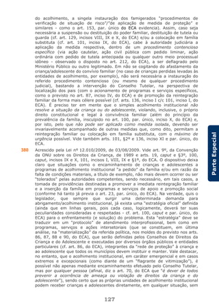 127
ParteEspecial
do acolhimento, a singela instauração dos famigerados “procedimentos de
verificação de situação de risco”/”de aplicação de medida de proteção” e
similares - como o art. 153, par. único do ECA evidencia). Assim, caso seja
necessária a suspensão ou destituição do poder familiar, destituição de tutela ou
guarda (cf. art. 129, incisos VIII, IX e X, do ECA) e/ou a colocação em família
substituta (cf. art. 101, inciso IX, do ECA), cabe à autoridade judiciária a
aplicação da medida respectiva, dentro de um procedimento contencioso
específico (via ação cautelar, ação civil pública com pedido liminar, ação
ordinária com pedido de tutela antecipada ou qualquer outro meio processual
idôneo - observado o disposto no art. 212, do ECA), a ser deflagrado pelo
Ministério Público ou outro legitimado. Em não se cogitando do afastamento da
criança/adolescente do convívio familiar (no caso de crianças perdidas levadas às
entidades de acolhimento, por exemplo), não será necessária a instauração do
referido procedimento contencioso (ou mesmo de qualquer procedimento
judicial), bastando a intervenção do Conselho Tutelar, na perspectiva de
localização dos pais (com o acionamento de programas e serviços específicos,
como o previsto no art. 87, inciso IV, do ECA) e de promoção da reintegração
familiar da forma mais célere possível (cf. arts. 136, inciso I c/c 101, inciso I, do
ECA). É preciso ter em mente que o simples acolhimento institucional não
resolve a situação da criança ou do adolescente, violando, inclusive, o próprio
direito constitucional e legal à convivência familiar (além do princípio da
prevalência da família, insculpido no art. 100, par. único, inciso X, do ECA) e,
por isto, pelo que não pode ser aplicado como medida isolada, devendo ser
invariavelmente acompanhado de outras medidas que, como dito, permitam a
reintegração familiar ou colocação em família substituta, com o máximo de
urgência possível. Vide também arts. 101, §2º e 136, inciso XI e par. único, do
ECA.
380 Acrescido pela Lei nº 12.010/2009, de 03/08/2009. Vide art. 9º, da Convenção
da ONU sobre os Direitos da Criança, de 1989 e arts. 19, caput e §3º, 100,
caput, incisos IX e X, 101, incisos I, VIII, IX e §1º, do ECA. O dispositivo deixa
claro que situações como o encaminhamento de crianças e adolescentes a
programas de acolhimento institucional “a pedido” da família e/ou em razão da
falta de condições materiais, a título de exemplo, não mais devem ocorrer ou ser
“tolerados” pelas autoridades competentes, sendo necessário, em tais casos, a
tomada de providências destinadas a promover a imediata reintegração familiar
e a inserção da família em programas e serviços de apoio e promoção social
(conforme há tanto já previa o art. 23, par. único, do ECA). Na verdade, quis o
legislador, que sempre que surgir uma determinada demanda para
abrigamento/acolhimento institucional, já exista uma “estratégia oficial” definida
(ainda que em linhas gerais, pois cada caso, logicamente, deverá ter suas
peculiaridades consideradas e respeitadas - cf. art. 100, caput e par. único, do
ECA) para o enfrentamento (e solução) do problema. Esta “estratégia” deve se
traduzir em um “protocolo” de atendimento interprofissional, bem como em
programas, serviços e ações intersetoriais (que se constituem, em última
análise, na “materialização” da referida política, nos moldes do previsto nos arts.
86, 87, 88 e 90, do ECA), que serão definidas pelos Conselhos de Direitos da
Criança e do Adolescente e executadas por diversos órgãos públicos e entidades
particulares (cf. art. 86, do ECA), integrantes da “rede de proteção” à criança e
ao adolescente que todos os municípios devem instituir e manter. Vale destacar,
no entanto, que o acolhimento institucional, em caráter emergencial e em casos
extremos e excepcionais (como diante de um “flagrante de vitimização”), é
possível não apenas mediante encaminhamento efetuado pelo Conselho Tutelar,
mas por qualquer pessoa (afinal, diz o art. 70, do ECA que “é dever de todos
prevenir a ocorrência de ameaça ou violação de direitos da criança e do
adolescente”), sendo certo que as próprias unidades de acolhimento institucional
podem receber crianças e adolescentes diretamente, em qualquer situação, sem
 