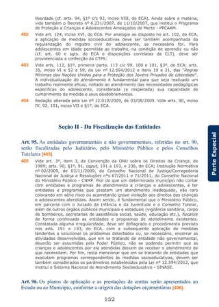 132
ParteEspecial
liberdade (cf. arts. 94, §1º c/c 92, inciso VIII, do ECA). Ainda sobre a matéria,
vide também o Decreto nº 6.231/2007, de 11/10/2007, que institui o Programa
de Proteção a Crianças e Adolescentes Ameaçados de Morte - PPCAAM.
402 Vide art. 124, inciso XVI, do ECA. Por analogia ao disposto no art. 102, do ECA,
a aplicação de medidas socioeducativas deve ser também acompanhada da
regularização do registro civil do adolescente, se necessário for. Para
adolescentes em idade permitida ao trabalho, na condição de aprendiz ou não
(cf. art. 60 e sgts. do ECA e disposições correlatas da CLT), deve ser
providenciada a confecção da CTPS.
403 Vide arts. 112, §1º, primeira parte, 113 c/c 99, 100 e 101, §3º, do ECA; arts.
35, inciso VI e 52 a 59, da Lei nº 12.594/2012 e itens 19 e 21, das “Regras
Mínimas das Nações Unidas para a Proteção dos Jovens Privados de Liberdade”.
A individualização do atendimento é fundamental para que seja realizado um
trabalho realmente eficaz, voltado ao atendimento das necessidades pedagógicas
específicas do adolescente, considerada (e respeitada) sua capacidade de
cumprimento da medida e seus desdobramentos.
404 Redação alterada pela Lei nº 12.010/2009, de 03/08/2009. Vide arts. 90, inciso
IV, 92, 101, inciso VII e §1º, do ECA.
Seção II - Da Fiscalização das Entidades
Art. 95. As entidades governamentais e não governamentais, referidas no art. 90,
serão fiscalizadas pelo Judiciário, pelo Ministério Público e pelos Conselhos
Tutelares [405].
405 Vide art. 3º, item 3, da Convenção da ONU sobre os Direitos da Criança, de
1989; arts. 90, §1º, 91, caput, 191 a 193, e 236, do ECA; Instrução Normativa
nº 02/2009, de 03/11/2009, do Conselho Nacional de Justiça/Corregedoria
Nacional de Justiça e Resoluções nºs 67/2011 e 71/2011, do Conselho Nacional
do Ministério Público - CNMP. Pior do que um determinado município não contar
com entidades e programas de atendimento a crianças e adolescentes, é ter
entidades e programas que prestam um atendimento inadequado, não raro
colocando em sério risco ou acarretando grave violação aos direitos das crianças
e adolescentes atendidas. Assim sendo, é fundamental que o Ministério Público,
em parceria com o Juizado da Infância e da Juventude e o Conselho Tutelar,
além de outros órgãos públicos municipais e estaduais (vigilância sanitária, corpo
de bombeiros, secretarias de assistência social, saúde, educação etc.), fiscalize
de forma continuada as entidades e programas de atendimento existentes.
Constatada alguma irregularidade, deve ser deflagrado o procedimento previsto
nos arts. 191 a 193, do ECA, com a subsequente aplicação de medidas
tendentes a solucionar os problemas detectados ou, se necessário, encerrar as
atividades desenvolvidas, que em se tratando de entidade não governamental,
deverão ser assumidas pelo Poder Público, não se podendo permitir que as
crianças e adolescentes por ela atendidas deixem de receber o atendimento de
que necessitam. Por fim, resta mencionar que em se tratando de entidades que
executam programas correspondentes às medidas socioeducativas, devem ser
também considerados os parâmetros estabelecidos pela Lei nº 12.594/2012, que
institui o Sistema Nacional de Atendimento Socioeducativo - SINASE.
Art. 96. Os planos de aplicação e as prestações de contas serão apresentados ao
Estado ou ao Município, conforme a origem das dotações orçamentárias [406].
 