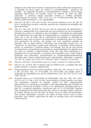 134
ParteEspecial
integral e bem-estar dos menores. A obtenção da tutela antecipada subordina-se
à produção de prova capaz de conduzir à verossimilhança - aparência da
verdade - das alegações da parte, à reversibilidade da medida e, dentre outros
requisitos alternativos, ao fundado receio do advento de dano de difícil
reparação. A presença desses requisitos autoriza a medida pleiteada.
Desprovimento do recurso. (TJRJ. 5ª C. Cív. A.I. nº 2008.002.21682. Rel. Des.
Antônio Saldanha Palheiro. J. em 16/09/2008).
409 Vide arts. 92, §6º e 193, §2º, do ECA. Por força do disposto no art. 92, §6º, do
ECA, a sanção aqui prevista é também aplicável aos dirigentes de entidades não
governamentais.
410 Vide art. 193, §3º, do ECA. Pior do que não ter programas de atendimento a
crianças e adolescentes é ter programas que não funcionam de forma adequada,
deixando de cumprir os objetivos a que se propõem. A finalidade da instauração
de procedimento para apuração de irregularidade em entidade de atendimento
(arts. 191 a 193, do ECA), não é o fechamento da entidade ou interdição do
programa (tanto que se houver sua adequação o procedimento deve ser extinto
sem julgamento do mérito), até porque, por uma verdadeira questão de
princípio, não se pode admitir retrocessos nas conquistas sociais e/ou no
“desmonte” de estruturas criadas para beneficiar a população infanto-juvenil,
porém, se necessário, é possível chegar a tal solução, que em tal caso deverá
ser obviamente acompanhada da apuração da responsabilidade dos agentes que,
por ação ou omissão, a determinaram. Caso não haja outra alternativa e o
programa tiver de ser fechado, no entanto, será necessário que o Poder Público
apresente uma alternativa, encaminhando as crianças/adolescentes/famílias
atendidas para outros programas/serviços equivalentes, observado o disposto
nos arts. 4º, caput e par. único, 5º e 100, par. único, incisos II e III, do ECA.
411 Vide art. 193, §3º e comentários ao art. 97, inciso I, alínea “d”, ambos do ECA.
412 Vide art. 91, do ECA. Sem o registro junto ao CMDCA local, a entidade não mais
poderá atender a crianças e adolescentes.
413 Antigo parágrafo único do mesmo dispositivo. Vide arts. 201, incisos V, VII a XI
e 220, do ECA; Dec. Lei nº 41/1966, de 28/11/1966, que dispõe sobre a
dissolução de sociedades civis de fins assistenciais; arts. 66 e 69, do CC e art.
1204, do CPC.
414 Acrescido pela Lei nº 12.010/2009, de 03/08/2009. Vide arts. 186, 187 e 927,
do CC e art. 5º, 208 e 216, do ECA. Muito embora já fosse possível, com base
nas disposições contidas na redação original do ECA, responsabilizar
administrativa e civilmente as entidades e seus representantes pela violação dos
direitos e normas de proteção à criança e ao adolescente instituídas pela Lei e
pela CF, o presente dispositivo, introduzido pela Lei nº 12.010/2009, reafirma
esta consequência do descumprimento das normas e princípios legais, podendo-
se mesmo afirmar que, em tal caso, os danos a que se refere são presumidos.
Será devida indenização, inclusive, em razão de dano moral, seja no plano
individual, seja coletivo, decorrente de ação ou omissão lesiva aos interesses
infanto-juvenis.
 