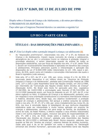 3
ParteGeral
LEI Nº 8.069, DE 13 DE JULHO DE 1990
Dispõe sobre o Estatuto da Criança e do Adolescente, e dá outras providências.
O PRESIDENTE DA REPÚBLICA:
Faço saber que o Congresso Nacional decreta e eu sanciono a seguinte Lei
LIVRO I - PARTE GERAL
TÍTULO I - DAS DISPOSIÇÕES PRELIMINARES [1]
Art. 1º. Esta Lei dispõe sobre a proteção integral à criança e ao adolescente [2].
1 As “disposições preliminares”, relacionadas nos arts. 1º a 6º, do Estatuto da
Criança e do Adolescente, trazem regras (conceito de criança e adolescente,
abrangência da Lei etc.) e princípios (como os relativos à proteção integral e
prioridade absoluta), a serem observados quando da análise de todas as
disposições estatutárias, que por força do disposto nos arts. 1º e 6º, deste Título
I, devem ser invariavelmente interpretadas e aplicadas em benefício das crianças
e adolescentes. Princípios adicionais quanto à interpretação e aplicação das
disposições da Lei nº 8.069/1990 estão relacionados no art. 100, caput e par.
único, do ECA, assim como em tratados e convenções internacionais das quais o
Brasil é signatário (vide anexos).
2 Vide arts. 6º e 227, da CF e art. 100, par. único, incisos II e IV, do ECA. O
enunciado deste dispositivo é um reflexo direto da “Doutrina da Proteção
Integral à Criança e ao Adolescente”, adotada pela Constituição Federal de 1988
(arts. 227 e 228) e pela Assembléia Geral das Nações Unidas, em 20/11/1989,
por intermédio da “Convenção das Nações Unidas Sobre Direitos da Criança”
(Resolução XLIV). No Brasil este texto foi aprovado pelo Dec. Legislativo
nº 28/1990, de 14/07/1990 e promulgado pelo Decreto nº 99.710/1990, de
21/11/1990 (passando assim, por força do disposto no art. 5º, §2º, da CF, a ter
plena vigência no País). O Estatuto da Criança e do Adolescente, portanto, vem
em resposta à nova orientação constitucional e à normativa internacional relativa
à matéria, deixando claro, desde logo, seu objetivo fundamental: a proteção
integral de crianças e adolescentes. Daí porque a análise conjunta do contido
neste e nos arts. 3º, 4º, 5º, 6º e 100, par. único (notadamente seu inciso II), do
ECA, nos leva à conclusão lógica (e teleológica) de que nenhuma disposição
estatutária pode ser interpretada e muito menos aplicada em prejuízo de
crianças e adolescentes, servindo sim para exigir da família, da sociedade e,
acima de tudo, do Poder Público, o efetivo respeito a seus direitos relacionados
neste e em outros Diplomas Legais, inclusive sob pena de responsabilidade (cf.
arts. 5º, 208 e 216, do ECA). Ainda sobre a matéria, vide o contido na
“Declaração dos Direitos da Criança”, adotada pela Assembléia das Nações
Unidas de 20/11/1959 e ratificada pelo Brasil. Nunca esquecer, ademais, que
quando se fala em “direitos da criança”, estamos falando de direitos humanos,
razão pela qual é de se ter também em conta o disposto na “Declaração
Universal dos Direitos Humanos”, aprovada pela Assembléia Geral das Nações
 