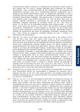 139
ParteEspecial
concretamente, aflige a criança ou o adolescente em particular. Assim sendo, o
que importa não é a pura e simples aplicação da(s) medida(s) de maneira
“burocrática”, com o encaminhamento de seu destinatário a um programa de
atendimento qualquer, mas sim é fundamental descobrir exatamente qual o
problema que aquela determinada criança ou adolescente apresenta e o que é
necessário para sua solução, o que exige um atendimento individualizado e pode
demandar intervenções múltiplas, não apenas junto à criança ou adolescente,
mas também junto à sua família (conforme art. 129, do ECA). Mais uma vez
assume especial relevância a intervenção de uma equipe interprofissional
habilitada, mediante requisição do Conselho Tutelar (cf. art. 136, inciso III,
alínea “a”, do ECA) ou da autoridade judiciária (que inclusive pode - e a rigor
deve - já ter esta a seu serviço, cf. arts. 150 e 151, do ECA). É preciso extirpar
do sistema o “amadorismo”, a improvisação e o “achismo” que em muitos casos
ainda se fazem presentes e tantos prejuízos têm causado, garantindo sempre a
atuação de profissionais das áreas da pedagogia, psicologia, assistência social
etc., única forma de assegurar proteção integral de que a criança e o
adolescente são destinatários.
425 Vide arts. 4º, caput, 19, 25 caput e par. único, 88, inciso I, 92, incisos I e VII e
129, do ECA e arts. 226, 227, caput e §3º, inciso V, da CF. A criança e o
adolescente têm o direito de receber medidas (protetivas e/ou socioeducativas)
sem que para tanto tenham de ser afastadas do convívio familiar e comunitário,
sendo que o afastamento somente poderá ocorrer em última instância, caso
comprovadamente não exista outra alternativa. Nunca é demais lembrar que a
família é, por força da Constituição Federal, considerada a “base da sociedade”,
sendo destinatária de “especial proteção” por parte o Poder Público e a primeira
das instituições chamadas à responsabilidade quando da defesa dos direitos
infanto-juvenis. Toda e qualquer intervenção protetiva ou socioeducativa junto a
crianças e adolescentes deve ser feita, preferencialmente, dentro e com a
colaboração da família, que para tanto precisa ser orientada, apoiada e, não
raro, tratada, para que possa assumir suas responsabilidades que - destaque-se
- não podem ser delegadas quer a terceiros quer (e muito menos) ao Estado.
Para tanto, se precisa investir e amparar a família, através da aplicação de
medidas como as previstas nos arts. 101, inciso IV e 129, inciso I, II e III, do
ECA. Mais do que uma regra, é este um verdadeiro princípio que toda criança ou
adolescente tem o direito que seja fielmente observado.
426 Parágrafo único acrescido pela Lei nº 12.010/2009, de 03/08/2009. Os princípios
aqui relacionados devem ser interpretados e aplicados em conjunto com o
disposto nos arts. 1º, 5º, 6º e 100, caput, do ECA e, em relação à execução de
medidas socioeducativas, em conjunto também com aqueles relacionados no art.
35, da Lei nº 12.594/2012.
427 Vide art. 12, nºs 1 e 2, da Convenção da ONU sobre os Direitos da Criança, de
1989; art. 5º, caput e inciso I, da CF e arts. 3º e 15, do ECA. Embora diga o
óbvio, este princípio, não por acaso relacionado em primeiro lugar, realça a
necessidade de fazer com que toda e qualquer iniciativa tomada no sentido da
proteção infanto-juvenil reconheça a criança e o adolescente como sujeitos de
direitos, e não meros “objetos” de intervenção estatal e/ou de “livre disposição”
de seus pais. Para tanto, é fundamental que a as medidas de proteção (e
também socioeducativas, ex vi do disposto no art. 113, do ECA) sejam aplicadas
no sentido da plena efetivação dos direitos que lhe são prometidos pela lei e pela
CF, a partir de uma análise criteriosa e responsável (diga-se: efetuada sob a
ótica interdisciplinar) de quais são, concretamente, seus interesses (valendo
observar os princípios relacionados nos incisos II e IV deste mesmo dispositivo),
para o que deve ser levada em conta a opinião da criança ou adolescente (vide
os princípios relacionados nos incisos XI e XII deste mesmo dispositivo).
 
