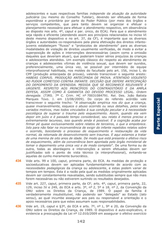 142
ParteEspecial
adolescentes e suas respectivas famílias independe da atuação da autoridade
judiciária (ou mesmo do Conselho Tutelar), devendo ser efetuada de forma
espontânea e prioritária por parte do Poder Público (por meio dos órgãos e
serviços competentes, que para tanto devem se organizar e efetuar o
planejamento necessário para efetuar o atendimento respectivo, em observância
ao disposto nos arts. 4º, caput e par. único, do ECA). Para que o atendimento
seja rápido e eficiente (atendendo assim aos princípios relacionados no inciso VI
deste mesmo dispositivo e no art. 37, da CF), é importante que os diversos
órgãos e autoridades co-responsáveis pela plena efetivação dos direitos infanto-
juvenis estabeleçam “fluxos” e “protocolos de atendimento” para as diversas
modalidades de violação de direitos usualmente verificadas, de modo a evitar a
superposição de ações e intervenções desnecessárias (assim como a omissão
daqueles que deveriam atuar), que poderiam trazer sérios prejuízos às crianças
e adolescentes atendidos. Um exemplo clássico diz respeito ao atendimento de
crianças e adolescentes vítimas de violência sexual, que devem ser ouvidos,
preferencialmente, uma única vez, se possível por intermédio de equipe
interprofissional habilitada, nos moldes do facultado pelo art. 156, inciso I, do
CPP (produção antecipada de provas), valendo transcrever o seguinte aresto:
HABEAS CORPUS. PRODUÇÃO ANTECIPADA DE PROVA. ATENTADO VIOLENTO
AO PUDOR COMETIDO CONTRA INFANTE. DECISÃO QUE DEFERE ANTECIPAÇÃO
DO DEPOIMENTO DA OFENDIDA. MEDIDA QUE SE RECONHECE RELEVANTE E
URGENTE. RESPEITO AOS PRINCÍPIOS DO CONTRADITÓRIO E DA AMPLA
DEFESA, ASSIM COMO À GARANTIA DO DEVIDO PROCESSO LEGAL. Ordem
denegada. (TJRS. 7ª C. Crim. HC nº 70031084791. Rel. Des. João Batista
Marques Tovo. J. em 13/08/2009). Do corpo do referido acórdão vale
transcrever o seguinte trecho: “A observação empírica nos diz que a criança,
quase invariavelmente, esquece o abuso ocorrido ou seus detalhes, pelos mais
variados motivos, mas todos vinculados à sua condição peculiar e à necessidade
psicológica de superar o trauma pelo esquecimento. Assim, quando ela vem
depor em juízo e é passado tempo considerável, seu relato é menos preciso e
extremamente lacunoso, isso quando ainda é possível. E a cognição acaba por
firmar pé quase exclusivamente sobre relatos de terceiros, o que a empobrece.
Isto para não falar na inconveniência de exigir do infante repetidos relatos sobre
o ocorrido, boicotando o processo de esquecimento e restauração da vida
normal, da retomada de desenvolvimento sem traumas. E aqui estamos a tratar
de uma menina de oito anos de idade. De modo que está presente o efetivo risco
de esquecimento, além da conveniência bem apontada pelo órgão ministerial de
tomar o depoimento uma única vez e de modo completo”. De uma forma ou de
outra, todas as abordagens e intervenções a serem efetuadas devem ser
justificadas sob o ponto de vista técnico (e interprofissional), evitando-se
aquelas de cunho meramente burocrático.
434 Vide arts. 99 e 100, caput, primeira parte, do ECA. As medidas de proteção e
socioeducativas devem ser aplicadas fundamentalmente de acordo com as
necessidades pedagógicas da criança ou adolescente, e estas podem variar de
tempos em tempos. Esta é a razão pela qual as medidas originalmente aplicadas
devem ser constantemente reavaliadas, sendo substituídas sempre que não mais
forem necessárias ou não estiverem surtindo os resultados desejados.
435 Vide art. 227, caput, primeira parte, da CF; arts. 4º, caput, primeira parte, 22,
129, inciso IV e 249, do ECA e arts. 3º, nº 2, 5º e 18, nº 2, da Convenção da
ONU sobre os Direitos da Criança, de 1989. O papel da família é
verdadeiramente insubstituível, não podendo ser “delegado” ao Estado (lato
sensu), ao qual incumbe assegurar aos pais ou responsável a orientação e o
apoio necessários para que estes assumam suas responsabilidades.
436 Vide art. 19, caput e §3º, do ECA e arts. 7º, nº 1, 9º e 20, da Convenção da
ONU sobre os Direitos da Criança, de 1989. O dispositivo é auto-explicativo, e
evidencia a preocupação da Lei nº 12.010/2009 em assegurar o efetivo exercício
 