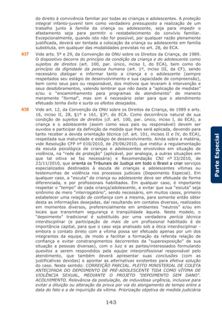 143
ParteEspecial
do direito à convivência familiar por todas as crianças e adolescentes. A proteção
integral infanto-juvenil tem como verdadeiro pressuposto a realização de um
trabalho junto à família da criança ou adolescente, seja para impedir o
afastamento seja para permitir o restabelecimento do convívio familiar.
Excepcionalmente, quando isto não for possível, por qualquer razão plenamente
justificada, deverá ser tentada a colocação da criança ou adolescente em família
substituta, em qualquer das modalidades previstas no art. 28, do ECA.
437 Vide arts. 5º e 29, da Convenção da ONU sobre os Direitos da Criança, de 1989.
O dispositivo decorre do princípio da condição da criança e do adolescente como
sujeitos de direitos (art. 100, par. único, inciso I, do ECA), bem como do
princípio da dignidade da pessoa humana (art. 1º, inciso III, da CF), sendo
necessário dialogar e informar tanto a criança e o adolescente (sempre
respeitados seu estágio de desenvolvimento e sua capacidade de compreensão),
bem como seus pais ou responsável, dos motivos que levaram à intervenção e
seus desdobramentos, valendo lembrar que não basta a “aplicação de medidas”
e/ou o “encaminhamento para programas de atendimento” de maneira
meramente “formal”, mas sim é necessário zelar para que o atendimento
efetuado tenha êxito e surta os efeitos desejados.
438 Vide art. 12, da Convenção da ONU sobre os Direitos da Criança, de 1989 e arts.
16, inciso II, 28, §1º e 161, §3º, do ECA. Como decorrência natural de sua
condição de sujeitos de direitos (cf. art. 100, par. único, inciso I, do ECA), a
criança e o adolescente (assim como seus pais ou responsável) devem ser
ouvidos e participar da definição da medida que lhes será aplicada, devendo para
tanto receber a devida orientação técnica (cf. art. 101, incisos II e IV, do ECA),
respeitada sua maturidade e estágio de desenvolvimento. Ainda sobre a matéria,
vide Resolução CFP nº 010/2010, de 29/06/2010, que institui a regulamentação
da escuta psicológica de crianças e adolescentes envolvidos em situação de
violência, na “rede de proteção” (aplicável, por analogia, a outras situações em
que tal oitiva se faz necessária) e Recomendação CNJ nº 33/2010, de
23/11/2010, que orienta os Tribunais de Justiça em todo o Brasil a criar serviços
especializados destinados à escuta de crianças e adolescentes vítimas ou
testemunhas de violência nos processos judiciais (Depoimento Especial). Em
qualquer caso, a “escuta” da criança ou adolescente deve ser efetuada de forma
diferenciada, e por profissionais habilitados. Em qualquer caso, é importante
respeitar o “tempo” de cada criança/adolescente, e evitar que sua “escuta” seja
sinônimo de mero “interrogatório”, sendo necessário, em muitos casos, primeiro
estabelecer uma relação de confiança com a mesma, para somente então obter
desta as informações desejadas, daí resultando em contatos diversos, realizados
em momentos diversos, preferencialmente em ambientes “neutros” e/ou em
locais que transmitam segurança e tranqüilidade àquela. Neste modelo, o
“depoimento” tradicional é substituído por uma verdadeira perícia técnica
interdisciplinar (e participação de mais de um profissional habilitado é de
importância capital, para que o caso seja analisado sob a ótica interdisciplinar -
embora o contato direto com a vítima possa ser efetuado apenas por um dos
integrantes da equipe, de modo a facilitar a formação da referida relação de
confiança e evitar constrangimentos decorrentes da “superexposição” de sua
situação a pessoas diversas), com o Juiz e as partes/interessados formulando
quesitos a serem respondidos pela equipe interprofissional responsável pelo
atendimento, que também deverá apresentar suas conclusões (com as
justificativas devidas) e apontar as alternativas existentes para efetiva solução
do caso. Neste sentido: CORREIÇÃO PARCIAL. PLEITO MINISTERIAL DE COLETA
ANTECIPADA DO DEPOIMENTO DE PRÉ-ADOLESCENTE TIDA COMO VÍTIMA DE
VIOLÊNCIA SEXUAL, MEDIANTE O PROJETO "DEPOIMENTO SEM DANO".
ACOLHIMENTO. Relevância da postulação, de induvidosa urgência, inclusive para
evitar a diluição ou alteração da prova por via do alongamento de tempo entre a
data do fato e a de inquirição da vítima. Priorização objetiva de medida judiciária
 