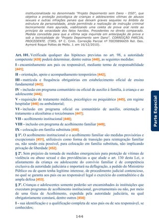 144
ParteEspecial
institucionalizada no denominado "Projeto Depoimento sem Dano - DSD", que
objetiva a proteção psicológica de crianças e adolescentes vítimas de abusos
sexuais e outras infrações penais que deixam graves sequelas no âmbito da
estrutura da personalidade, ainda permitindo a realização de instrução criminal
tecnicamente mais apurada, viabilizando uma coleta de prova oral rente ao
princípio da veracidade dos fatos havidos. Precedentes no direito comparado.
Medida concedida para que a vítima seja inquirida em antecipação de prova e
sob a tecnicalidade do "Projeto Depoimento sem Dano". CORREIÇÃO PARCIAL
PROCEDENTE. (TJRS. 6ª C. Crim. Correição Parcial nº 70039896659 Rel. Des.
Aymoré Roque Pottes de Mello. J. em 16/12/2010).
Art. 101. Verificada qualquer das hipóteses previstas no art. 98, a autoridade
competente [439] poderá determinar, dentre outras [440], as seguintes medidas:
I - encaminhamento aos pais ou responsável, mediante termo de responsabilidade
[441];
II - orientação, apoio e acompanhamento temporários [442];
III - matrícula e frequência obrigatórias em estabelecimento oficial de ensino
fundamental [443];
IV - inclusão em programa comunitário ou oficial de auxilio à família, à criança e ao
adolescente [444];
V - requisição de tratamento médico, psicológico ou psiquiátrico [445], em regime
hospitalar [446] ou ambulatorial;
VI - inclusão em programa oficial ou comunitário de auxílio, orientação e
tratamento a alcoólatras e toxicômanos [447];
VII - acolhimento institucional [448];
VIII - inclusão em programa de acolhimento familiar [449];
IX - colocação em família substituta [450].
§ 1º. O acolhimento institucional e o acolhimento familiar são medidas provisórias e
excepcionais [451], utilizáveis como forma de transição para reintegração familiar
ou, não sendo esta possível, para colocação em família substituta, não implicando
privação de liberdade [452].
§ 2º. Sem prejuízo da tomada de medidas emergenciais para proteção de vítimas de
violência ou abuso sexual e das providências a que alude o art. 130 desta Lei, o
afastamento da criança ou adolescente do convívio familiar é de competência
exclusiva da autoridade judiciária e importará na deflagração, a pedido do Ministério
Público ou de quem tenha legítimo interesse, de procedimento judicial contencioso,
no qual se garanta aos pais ou ao responsável legal o exercício do contraditório e da
ampla defesa [453].
§ 3º. Crianças e adolescentes somente poderão ser encaminhados às instituições que
executam programas de acolhimento institucional, governamentais ou não, por meio
de uma Guia de Acolhimento, expedida pela autoridade judiciária, na qual
obrigatoriamente constará, dentre outros [454]:
I - sua identificação e a qualificação completa de seus pais ou de seu responsável, se
conhecidos;
 