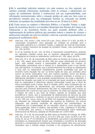 146
ParteEspecial
§ 11. A autoridade judiciária manterá, em cada comarca ou foro regional, um
cadastro contendo informações atualizadas sobre as crianças e adolescentes em
regime de acolhimento familiar e institucional sob sua responsabilidade, com
informações pormenorizadas sobre a situação jurídica de cada um, bem como as
providências tomadas para sua reintegração familiar ou colocação em família
substituta, em qualquer das modalidades previstas no art. 28 desta Lei [462].
§ 12. Terão acesso ao cadastro o Ministério Público, o Conselho Tutelar, o órgão
gestor da Assistência Social e os Conselhos Municipais dos Direitos da Criança e do
Adolescente e da Assistência Social, aos quais incumbe deliberar sobre a
implementação de políticas públicas que permitam reduzir o número de crianças e
adolescentes afastados do convívio familiar e abreviar o período de permanência em
programa de acolhimento [463].
439 Vide arts. 136, inciso I, 148, inciso VII e par. único, alínea “a” e 262, do ECA. A
“autoridade competente” para aplicação de medidas de proteção será a
autoridade judiciária ou o Conselho Tutelar, a depender do nível de intervenção.
Sobre o caráter resolutivo da atuação do Conselho Tutelar, vide comentários ao
art. 136, do ECA.
440 O rol de medidas do art. 101, do ECA, é meramente exemplificativo, podendo
ser aplicadas medidas outras que se mostrem adequadas às necessidades
pedagógicas da criança ou adolescente, conforme art. 100, caput, do ECA.
441 Vide arts. 9º e 10, da Convenção da ONU sobre os Direitos da Criança, de 1989
e art. 100, caput, parte final, do ECA. Não por acaso relacionada em primeiro
lugar, esta medida mostra a preocupação do legislador em realizar as
intervenções necessárias com a criança ou o adolescente junto à sua família.
Isto não significa, no entanto, que o encaminhamento da criança ou adolescente
a seus pais ou responsável (notadamente quando constatado que este se
encontra numa situação “de rua” ou tenha fugido de casa, por exemplo) deva
ocorrer de forma “automática” e/ou sem maiores cautelas. Como nos demais
casos, antes da aplicação desta medida é necessário submeter a criança ou o
adolescente atendidos a uma avaliação interprofissional, de modo a descobrir o
porquê da situação, que pode ter se originado por grave omissão ou abuso dos
pais ou responsável e determinar alguma intervenção (ainda que a título de
mera orientação) junto a estes. Deve a medida, enfim, estar amparada por um
verdadeiro programa de atendimento, que contemple inclusive previsão de
recursos para eventual deslocamento dos pais ou responsável pela criança ou
adolescente até o local em que esta se encontre, de modo que aqueles mesmos
a tragam de volta a seu local de origem, quando se constatar que esta
providência é viável, sem a necessidade de deslocamento de técnicos da área
social para promover o recâmbio (o que por sinal encontra respaldo no disposto
no art. 100, par. único, inciso IX, do ECA). Em qualquer caso, o transporte deve
ser efetuado por motorista habilitado dos quadros da Prefeitura, em veículo
adequado, que garanta condições de segurança aos transportados, de
preferência com a participação de um educador social ou outro servidor para
tanto qualificado. Sobre a matéria, vide também o Dec. Legislativo nº 03/1994,
de 07/02/1994, que aprova a Convenção Interamericana sobre Restituição
Internacional de Menores, adotada em Montevidéu em 15/07/1989.
442 Vide arts. 5º e 29, da Convenção da ONU sobre os Direitos da Criança, de 1989;
arts. 90, incisos I e II, 129, incisos I, IV e VI e 259, par. único, do ECA e art. 6º,
inciso IV, da Lei nº 12.318/2010, de 26/08/2010, que prevê o acompanhamento
psicológico ou biopsicossocial sempre que constatada a ocorrência de alienação
parental e a necessidade de semelhante intervenção estatal. Mais uma vez se faz
necessário que a medida esteja vinculada a um programa de atendimento,
 
