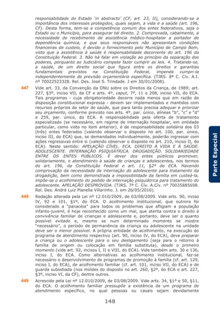 148
ParteEspecial
responsabilidade do Estado ‘in abstracto’ (CF, art. 23, II), considerando-se a
importância dos interesses protegidos, quais sejam, a vida e a saúde (art. 196,
CF). Desta forma, tem-se a competência comum dos entes federativos, seja o
Estado ou o Município, para assegurar tal direito. 2. Comprovada, cabalmente, a
necessidade de recebimento de assistência médico-hospitalar a portador de
dependência química, e que seus responsáveis não apresentam condições
financeiras de custeio, é devido o fornecimento pelo Município de Campo Bom,
visto que a assistência à saúde é responsabilidade decorrente do art. 196 da
Constituição Federal. 3. Não há falar em violação ao princípio da separação dos
poderes, porquanto ao Judiciário compete fazer cumprir as leis. 4. Tratando-se,
a saúde, de um direito social que figura entre os direitos e garantias
fundamentais previstos na Constituição Federal, impende cumpri-la
independentemente de previsão orçamentária específica. (TJRS. 8ª C. Cív. A.I.
nº 70022523328. Rel. Des. José S. Trindade. J em 30/01/2008).
447 Vide art. 33, da Convenção da ONU sobre os Direitos da Criança, de 1989; art.
227, §3º, inciso VII, da CF e arts. 4º, caput, 7º, 11 e 208, inciso VII, do ECA.
Tais programas - cuja obrigatoriedade decorre nada menos que em razão de
disposição constitucional expressa - devem ser implementados e mantidos com
recursos próprios do setor de saúde, que para tanto precisa adequar e priorizar
seu orçamento, conforme previsto nos arts. 4º, par. único, alíneas “b”, “c” e “d”
e 259, par. único, do ECA. A responsabilidade pela oferta de tratamento
especializado (se necessário, em regime de internação hospitalar, em entidade
particular, como visto no item anterior), é de responsabilidade solidária dos 03
(três) entes federados (valendo observar o disposto no art. 100, par. único,
inciso III, do ECA) que, se demandados individualmente, poderão ingressar com
ações regressivas entre si (valendo observar o disposto no art. 210, inciso II, do
ECA). Neste sentido: APELAÇÃO CÍVEL. ECA. DIREITO À VIDA E À SAÚDE.
ADOLESCENTE. INTERNAÇÃO PSIQUIÁTRICA. DROGADIÇÃO. SOLIDARIEDADE
ENTRE OS ENTES PÚBLICOS. É dever dos entes públicos promover,
solidariamente, o atendimento à saúde de crianças e adolescentes, nos termos
do art. 196, da Constituição Federal e art. 11, §2º do ECA. Havendo
comprovação da necessidade de internação do adolescente para tratamento da
drogadição, bem como demonstrada a impossibilidade da família em custeá-la,
impõe-se o acolhimento do pedido de internação psiquiátrica para tratamento do
adolescente. APELAÇÃO DESPROVIDA. (TJRS. 7ª C. Cív. A.Cív. nº 70035885698.
Rel. Des. André Luiz Planella Villarinho. J. em 26/05/2010).
448 Redação alterada pela Lei nº 12.010/2009, de 03/08/2009. Vide arts. 90, inciso
IV, 92 e 101, §1º, do ECA. O acolhimento institucional, que outrora foi
considerado a “panacéia” para todos os problemas que afligiam a população
infanto-juvenil, é hoje reconhecido como um mal, que atenta contra o direito à
convivência familiar de crianças e adolescente e, portanto, deve ser o quanto
possível evitado e, mesmo se num determinado momento se mostre
“necessário”, o período de permanência da criança ou adolescente na unidade
deve ser o menor possível. A própria entidade de acolhimento, na execução do
programa de atendimento respectivo (art. 90, inciso IV, do ECA), deve preparar
a criança ou o adolescente para o seu desligamento (seja para o retorno à
família de origem ou colocação em família substituta), desde o primeiro
momento (vide art. 92, incisos I, II e VIII, do ECA). Vide também arts. 30 e 136,
inciso I, do ECA. Como alternativas ao acolhimento institucional, faz-se
necessário o desenvolvimento de programas de promoção à família (cf. art. 129,
inciso I, do ECA), de acolhimento familiar (cf. art. 101, inciso VII, do ECA) e de
guarda subsidiada (nos moldes do disposto no art. 260, §2º, do ECA e art. 227,
§3º, inciso VI, da CF), dentre outros.
449 Acrescido pela Lei nº 12.010/2009, de 03/08/2009. Vide arts. 34, §1º e 50, §11,
do ECA. O acolhimento familiar pressupõe a existência de um programa de
atendimento específico, no qual pessoas ou casais sejam devidamente
 