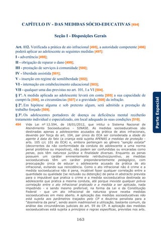 163
ParteEspecial
CAPÍTULO IV - DAS MEDIDAS SÓCIO-EDUCATIVAS [494]
Seção I - Disposições Gerais
Art. 112. Verificada a prática de ato infracional [495], a autoridade competente [496]
poderá aplicar ao adolescente as seguintes medidas [497]:
I - advertência [498];
II - obrigação de reparar o dano [499];
III - prestação de serviços à comunidade [500];
IV - liberdade assistida [501];
V - inserção em regime de semiliberdade [502];
VI - internação em estabelecimento educacional [503];
VII - qualquer uma das previstas no art. 101, I a VI [504].
§ 1º. A medida aplicada ao adolescente levará em conta [505] a sua capacidade de
cumpri-la [506], as circunstâncias [507] e a gravidade [508] da infração.
§ 2º. Em hipótese alguma e sob pretexto algum, será admitida a prestação de
trabalho forçado [509].
§ 3º. Os adolescentes portadores de doença ou deficiência mental receberão
tratamento individual e especializado, em local adequado às suas condições [510].
494 Vide Lei nº 12.594, de 18/01/2012, que intitui o Sistema Nacional de
Atendimento Socioeducativo - SINASE. As medidas socioeducativas são
destinadas apenas a adolescentes acusados da prática de atos infracionais,
devendo por força do art. 104, par único do ECA ser considerada a idade do
agente à data do fato (a criança está sujeita APENAS a medidas de proteção -
arts. 105 c/c 101 do ECA) e, embora pertençam ao gênero "sanção estatal"
(decorrentes da não conformidade da conduta do adolescente a uma norma
penal proibitiva ou impositiva), não podem ser confundidas ou encaradas como
penas, pois têm natureza jurídica e finalidade diversas. Enquanto as penas
possuem um caráter eminentemente retributivo/punitivo, as medidas
socioeducativas têm um caráter preponderantemente pedagógico, com
preocupação única de educar o adolescente acusado da prática de ato
infracional, evitando sua reincidência. Como o ato infracional não é crime e a
medida socioeducativa não é pena, incabível fazer qualquer correlação entre a
quantidade ou qualidade (se reclusão ou detenção) de pena in abstracto prevista
para o imputável que pratica o crime e a medida socioeducativa destinada ao
adolescente que pratica a mesma conduta, até porque inexiste qualquer prévia
correlação entre o ato infracional praticado e a medida a ser aplicada, nada
impedindo - e sendo mesmo preferível, na forma da Lei e da Constituição
Federal - que um ato infracional de natureza grave receba medidas
socioeducativas em meio aberto. A aplicação das medidas socioeducativas não
está sujeita aos parâmetros traçados pelo CP e doutrina penalista para a
"dosimetria da pena", sendo assim inadmissível a utilização, bastante comum, da
análise das circunstâncias judiciais do art. 59 do CP. A aplicação das medidas
socioeducativas está sujeita a princípios e regras específicas, previstas nos arts.
 