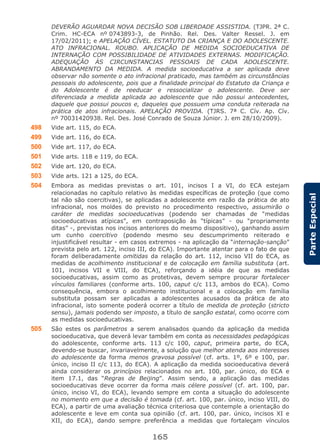 165
ParteEspecial
DEVERÃO AGUARDAR NOVA DECISÃO SOB LIBERDADE ASSISTIDA. (TJPR. 2ª C.
Crim. HC-ECA nº 0743893-3, de Pinhão. Rel. Des. Valter Ressel. J. em
17/02/2011); e APELAÇÃO CÍVEL. ESTATUTO DA CRIANÇA E DO ADOLESCENTE.
ATO INFRACIONAL. ROUBO. APLICAÇÃO DE MEDIDA SOCIOEDUCATIVA DE
INTERNAÇÃO COM POSSIBILIDADE DE ATIVIDADES EXTERNAS. MODIFICAÇÃO.
ADEQUAÇÃO ÀS CIRCUNSTANCIAS PESSOAIS DE CADA ADOLESCENTE.
ABRANDAMENTO DA MEDIDA. A medida socioeducativa a ser aplicada deve
observar não somente o ato infracional praticado, mas também as circunstâncias
pessoais do adolescente, pois que a finalidade principal do Estatuto da Criança e
do Adolescente é de reeducar e ressocializar o adolescente. Deve ser
diferenciada a medida aplicada ao adolescente que não possui antecedentes,
daquele que possui poucos e, daqueles que possuem uma conduta reiterada na
prática de atos infracionais. APELAÇÃO PROVIDA. (TJRS. 7ª C. Cív. Ap. Cív.
nº 70031420938. Rel. Des. José Conrado de Souza Júnior. J. em 28/10/2009).
498 Vide art. 115, do ECA.
499 Vide art. 116, do ECA.
500 Vide art. 117, do ECA.
501 Vide arts. 118 e 119, do ECA.
502 Vide art. 120, do ECA.
503 Vide arts. 121 a 125, do ECA.
504 Embora as medidas previstas o art. 101, incisos I a VI, do ECA estejam
relacionadas no capítulo relativo às medidas específicas de proteção (que como
tal não são coercitivas), se aplicadas a adolescente em razão da prática de ato
infracional, nos moldes do previsto no procedimento respectivo, assumirão o
caráter de medidas socioeducativas (podendo ser chamadas de “medidas
socioeducativas atípicas”, em contraposição às “típicas” - ou “propriamente
ditas” -, previstas nos incisos anteriores do mesmo dispositivo), ganhando assim
um cunho coercitivo (podendo mesmo seu descumprimento reiterado e
injustificável resultar - em casos extremos - na aplicação da “internação-sanção”
prevista pelo art. 122, inciso III, do ECA). Importante atentar para o fato de que
foram deliberadamente omitidas da relação do art. 112, inciso VII do ECA, as
medidas de acolhimento institucional e de colocação em família substituta (art.
101, incisos VII e VIII, do ECA), reforçando a idéia de que as medidas
socioeducativas, assim como as protetivas, devem sempre procurar fortalecer
vínculos familiares (conforme arts. 100, caput c/c 113, ambos do ECA). Como
consequência, embora o acolhimento institucional e a colocação em família
substituta possam ser aplicadas a adolescentes acusados da prática de ato
infracional, isto somente poderá ocorrer a título de medida de proteção (stricto
sensu), jamais podendo ser imposto, a título de sanção estatal, como ocorre com
as medidas socioeducativas.
505 São estes os parâmetros a serem analisados quando da aplicação da medida
socioeducativa, que deverá levar também em conta as necessidades pedagógicas
do adolescente, conforme arts. 113 c/c 100, caput, primeira parte, do ECA,
devendo-se buscar, invariavelmente, a solução que melhor atenda aos interesses
do adolescente da forma menos gravosa possível (cf. arts. 1º, 6º e 100, par.
único, inciso II c/c 113, do ECA). A aplicação da medida socioeducativa deverá
ainda considerar os princípios relacionados no art. 100, par. único, do ECA e
item 17.1, das “Regras de Beijing”. Assim sendo, a aplicação das medidas
socioeducativas deve ocorrer da forma mais célere possível (cf. art. 100, par.
único, inciso VI, do ECA), levando sempre em conta a situação do adolescente
no momento em que a decisão é tomada (cf. art. 100, par. único, inciso VIII, do
ECA), a partir de uma avaliação técnica criteriosa que contemple a orientação do
adolescente e leve em conta sua opinião (cf. art. 100, par. único, incisos XI e
XII, do ECA), dando sempre preferência a medidas que fortaleçam vínculos
 