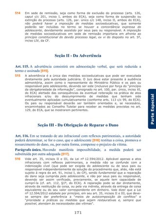 171
ParteEspecial
514 Em sede de remissão, seja como forma de exclusão do processo (arts. 126,
caput c/c 201, inciso I, ambos do ECA), seja como forma de suspensão ou
extinção do processo (arts. 126, par. único c/c 148, inciso II, ambos do ECA),
não poderá haver a imposição de medidas socioeducativas, que somente
poderão ser incluídas no termo se houver a concordância expressa do
adolescente, devidamente assistido por seus pais ou responsável. A imposição
de medidas socioeducativas em sede de remissão importaria em afronta ao
princípio constitucional do devido processo legal, ex vi do disposto no art. 5º,
inciso LIV, da CF.
Seção II - Da Advertência
Art. 115. A advertência consistirá em admoestação verbal, que será reduzida a
termo e assinada [515].
515 A advertência é a única das medidas socioeducativas que pode ser executada
diretamente pela autoridade judiciária. O Juiz deve estar presente à audiência
admonitória, assim como o representante do Ministério Público e os pais ou
responsável pelo adolescente, devendo ser este (inclusive por força do “princípio
da obrigatoriedade da informação”, consignado no art. 100, par. único, inciso XI,
do ECA) alertado das consequências da eventual reiteração na prática de atos
infracionais e/ou do descumprimento de medidas que tenham sido
eventualmente aplicadas cumulativamente (conforme arts. 113 c/c 99, do ECA).
Os pais ou responsável deverão ser também orientados e, se necessário,
encaminhados ao Conselho Tutelar para receber as medidas previstas no art.
129, do ECA, que se mostrarem pertinentes.
Seção III - Da Obrigação de Reparar o Dano
Art. 116. Em se tratando de ato infracional com reflexos patrimoniais, a autoridade
poderá determinar, se for o caso, que o adolescente [516] restitua a coisa, promova o
ressarcimento do dano, ou, por outra forma, compense o prejuízo da vítima.
Parágrafo único. Havendo manifesta impossibilidade, a medida poderá ser
substituída por outra adequada [517].
516 Vide art. 35, incisos II e III, da Lei nº 12.594/2012. Aplicável apenas a atos
infracionais com reflexos patrimoniais, a medida não se confunde com a
indenização cível (que pode ser exigida do adolescente ou de seus pais ou
responsável independentemente da solução do procedimento que, aliás, não está
sujeito à regra do art. 91, inciso I, do CP), sendo fundamental que a reparação
do dano seja cumprida pelo adolescente, e não por seus pais ou responsável,
devendo ser assim verificado, previamente, se aquele tem capacidade de
cumprí-la (cf. art. 112, §1º, do ECA). A reparação pode se dar diretamente,
através da restituição da coisa, ou pela via indireta, através da entrega de coisa
equivalente ou do seu valor correspondente em dinheiro. Vale dizer que a Lei
nº 12.594/2012 estabele por princípio, em seu art. 35, incisos II e III, que deve-
se sempre dar preferência a “meios de autocomposição de conflitos” e
“prioridade a práticas ou medidas que sejam restaurativas e, sempre que
possível, atendam às necessidades das vítimas”.
 