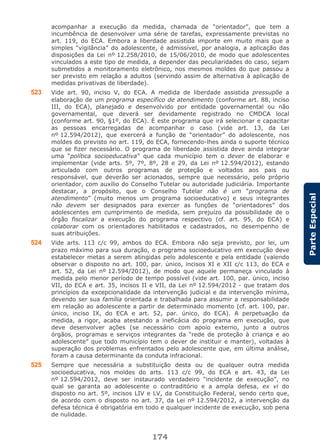 174
ParteEspecial
acompanhar a execução da medida, chamada de “orientador”, que tem a
incumbência de desenvolver uma série de tarefas, expressamente previstas no
art. 119, do ECA. Embora a liberdade assistida importe em muito mais que a
simples “vigilância” do adolescente, é admissível, por analogia, a aplicação das
disposições da Lei nº 12.258/2010, de 15/06/2010, de modo que adolescentes
vinculados a este tipo de medida, a depender das peculiaridades do caso, sejam
submetidos a monitoramento eletrônico, nos mesmos moldes do que passou a
ser previsto em relação a adultos (servindo assim de alternativa à aplicação de
medidas privativas de liberdade).
523 Vide art. 90, inciso V, do ECA. A medida de liberdade assistida pressupõe a
elaboração de um programa específico de atendimento (conforme art. 88, inciso
III, do ECA), planejado e desenvolvido por entidade governamental ou não
governamental, que deverá ser devidamente registrado no CMDCA local
(conforme art. 90, §1º, do ECA). É este programa que irá selecionar e capacitar
as pessoas encarregadas de acompanhar o caso (vide art. 13, da Lei
nº 12.594/2012), que exercerá a função de “orientador” do adolescente, nos
moldes do previsto no art. 119, do ECA, fornecendo-lhes ainda o suporte técnico
que se fizer necessário. O programa de liberdade assistida deve ainda integrar
uma “política socioeducativa” que cada município tem o dever de elaborar e
implementar (vide arts. 5º, 7º, 8º, 28 e 29, da Lei nº 12.594/2012), estando
articulado com outros programas de proteção e voltados aos pais ou
responsável, que deverão ser acionados, sempre que necessário, pelo próprio
orientador, com auxílio do Conselho Tutelar ou autoridade judiciária. Importante
destacar, a propósito, que o Conselho Tutelar não é um “programa de
atendimento” (muito menos um programa socioeducativo) e seus integrantes
não devem ser designados para exercer as funções de “orientadores” dos
adolescentes em cumprimento de medida, sem prejuízo da possibilidade de o
órgão fiscalizar a execução do programa respectivo (cf. art. 95, do ECA) e
colaborar com os orientadores habilitados e cadastrados, no desempenho de
suas atribuições.
524 Vide arts. 113 c/c 99, ambos do ECA. Embora não seja previsto, por lei, um
prazo máximo para sua duração, o programa socioeducativo em execução deve
estabelecer metas a serem atingidas pelo adolescente e pela entidade (valendo
observar o disposto no art. 100, par. único, incisos XI e XII c/c 113, do ECA e
art. 52, da Lei nº 12.594/2012), de modo que aquele permaneça vinculado à
medida pelo menor período de tempo possível (vide art. 100, par. único, inciso
VII, do ECA e art. 35, incisos II e VII, da Lei nº 12.594/2012 - que tratam dos
princípios da excepcionalidade da intervenção judicial e da intervenção mínima,
devendo ser sua família orientada e trabalhada para assumir a responsabilidade
em relação ao adolescente a partir de determinado momento (cf. art. 100, par.
único, inciso IX, do ECA e art. 52, par. único, do ECA). A perpetuação da
medida, a rigor, acaba atestando a ineficácia do programa em execução, que
deve desenvolver ações (se necessário com apoio externo, junto a outros
órgãos, programas e serviços integrantes da “rede de proteção à criança e ao
adolescente” que todo município tem o dever de instituir e manter), voltadas à
superação dos problemas enfrentados pelo adolescente que, em última análise,
foram a causa determinante da conduta infracional.
525 Sempre que necessária a substituição desta ou de qualquer outra medida
socioeducativa, nos moldes do arts. 113 c/c 99, do ECA e art. 43, da Lei
nº 12.594/2012, deve ser instaurado verdadeiro “incidente de execução”, no
qual se garanta ao adolescente o contraditório e a ampla defesa, ex vi do
disposto no art. 5º, incisos LIV e LV, da Constituição Federal, sendo certo que,
de acordo com o disposto no art. 37, da Lei nº 12.594/2012, a intervenção da
defesa técnica é obrigatória em todo e qualquer incidente de execução, sob pena
de nulidade.
 