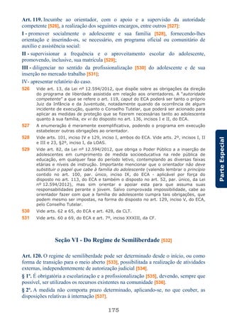 175
ParteEspecial
Art. 119. Incumbe ao orientador, com o apoio e a supervisão da autoridade
competente [526], a realização dos seguintes encargos, entre outros [527]:
I - promover socialmente o adolescente e sua família [528], fornecendo-lhes
orientação e inserindo-os, se necessário, em programa oficial ou comunitário de
auxílio e assistência social:
II - supervisionar a frequência e o aproveitamento escolar do adolescente,
promovendo, inclusive, sua matrícula [529];
III - diligenciar no sentido da profissionalização [530] do adolescente e de sua
inserção no mercado trabalho [531];
IV- apresentar relatório do caso.
526 Vide art. 13, da Lei nº 12.594/2012, que dispõe sobre as obrigações da direção
do programa de liberdade assistida em relação aos orientadores. A “autoridade
competente” a que se refere o art. 119, caput do ECA poderá ser tanto o próprio
Juiz da Infância e da Juventude, notadamente quando da ocorrência de algum
incidente de execução, quanto o Conselho Tutelar, que poderá ser acionado para
aplicar as medidas de proteção que se fizerem necessárias tanto ao adolescente
quanto à sua família, ex vi do disposto no art. 136, incisos I e II, do ECA.
527 A enumeração é meramente exemplificativa, podendo o programa em execução
estabelecer outras obrigações ao orientador.
528 Vide arts. 101, inciso IV e 129, inciso I, ambos do ECA. Vide arts. 2º, incisos I, II
e III e 23, §2º, inciso I, da LOAS.
529 Vide art. 82, da Lei nº 12.594/2012, que obriga o Poder Público a a inserção de
adolescentes em cumprimento de medida socioeducativa na rede pública de
educação, em qualquer fase do período letivo, contemplando as diversas faixas
etárias e níveis de instrução. Importante mencionar que o orientador não deve
substituir o papel que cabe à família do adolescente (valendo lembrar o princípio
contido no art. 100, par. único, inciso IX, do ECA - aplicável por força do
disposto no art. 113, do ECA e também o disposto no art. 52, par. único, da Lei
nº 12.594/2012), mas sim orientar e apoiar esta para que assuma suas
responsabilidades perante o jovem. Salvo comprovada impossibilidade, cabe ao
orientador fazer com que a família do adolescente cumpra tais obrigações, que
podem mesmo ser impostas, na forma do disposto no art. 129, inciso V, do ECA,
pelo Conselho Tutelar.
530 Vide arts. 62 a 65, do ECA e art. 428, da CLT.
531 Vide arts. 60 a 69, do ECA e art. 7º, inciso XXXIII, da CF.
Seção VI - Do Regime de Semiliberdade [532]
Art. 120. O regime de semiliberdade pode ser determinado desde o início, ou como
forma de transição para o meio aberto [533], possibilitada a realização de atividades
externas, independentemente de autorização judicial [534].
§ 1º. É obrigatória a escolarização e a profissionalização [535], devendo, sempre que
possível, ser utilizados os recursos existentes na comunidade [536].
§ 2º. A medida não comporta prazo determinado, aplicando-se, no que couber, as
disposições relativas à internação [537].
 