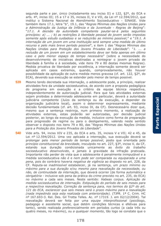 178
ParteEspecial
segunda parte e par. único (notadamente seu inciso II) e 122, §2º, do ECA e
arts. 4º, inciso III; 15 a 17 e 35, incisos II, V e VII, da Lei nº 12.594/2012, que
institui o Sistema Nacional de Atendimento Socioeducativo - SINASE. Vide
também itens 17.1, letra “b”, 19.1, das “Regras Mínimas das Nações Unidas para
a Administração da Justiça da Infância e da Juventude - Regras de Beijing”:
“17.1. A decisão da autoridade competente pautar-se-á pelos seguintes
princípios: a) ... ; b) as restrições à liberdade pessoal do jovem serão impostas
somente após estudo cuidadoso e se reduzirão ao mínimo possível;” e “19.1. A
internação de um jovem em uma instituição será sempre uma medida de último
recurso e pelo mais breve período possível”, e item 1 das “Regras Mínimas das
Nações Unidas para Proteção dos Jovens Privados de Liberdade”: “1. ... a
reclusão de um jovem em um estabelecimento deve ser feita apenas em último
caso e pelo menor espaço de tempo necessário” (sobre a necessidade do
desenvolvimento de iniciativas destinadas a reintegrar o jovem privado de
liberdade à família e à sociedade, vide itens 79 e 80 destas mesmas Regras).
Medida privativa de liberdade por excelência, a internação somente deverá ser
aplicada em casos extremos, quando, comprovadamente, não houver
possibilidade da aplicação de outra medida menos gravosa (cf. art. 122, §2º, do
ECA), devendo sua execução se estender pelo menor de tempo possível.
539 Mesmo tendo decretada sua internação, o adolescente pode, a princípio, realizar
atividades fora da unidade socioeducativa, de acordo com a proposta pedagógica
do programa em execução e a critério da equipe técnica respectiva,
independentemente de autorização judicial. Para que tais atividades externas
sejam proibidas a determinado adolescente em particular, deverá a autoridade
judiciária competente (Juízo da sentença ou da execução, a depender da
organização judiciária local), assim o determinar expressamente, mediante
decisão fundamentada (cf. art. 93, inciso IX, da CF). Desnecessário dizer que,
mesmo que a sentença restrinja, num primeiro momento, a realização de
atividades externas, estas poderão ser autorizadas, por decisão judicial
posterior, ao longo da execução da medida, inclusive como forma de preparação
para progressão de regime ou para o desligamento, valendo neste sentido
observar o disposto nos itens 79 e 80, das “Regras Mínimas das Nações Unidas
para a Proteção dos Jovens Privados de Liberdade”.
540 Vide arts. 94, inciso XIV e 235, do ECA e arts. 35, incisos V e VII; 42 e 45, da
Lei nº 12.594/2012. Uma vez aplicada a internação, sua execução deverá se
prolongar pelo menor período de tempo possível, posto que orientada pelo
princípio constitucional da brevidade, insculpido no art. 227, §3º, inciso V, da CF,
estando sua duração condicionada unicamente ao êxito do trabalho
socioeducativo desenvolvido, e jamais à gravidade da infração praticada.
Importante não perder de vista que o adolescente é penalmente inimputável e a
medida socioeducativa não é e nem pode ser comparada ou equiparada a uma
pena, pois do contrário haveria negativa de vigência ao disposto no art. 228, da
CF. Reputa-se inadmissível estabelecer, já na sentença, um prazo mínimo ou
máximo para a sua duração e/ou mesmo para reavaliação da necessidade, ou
não, de continuidade da internação, que deverá ocorrer (de forma automática e
obrigatória - inclusive sob pena da prática do crime previsto no art. 235, do ECA)
no máximo a cada seis meses. Neste sentido: Habeas corpus. Aplicação de
medida socioeducativa de internação. Estipulação do período de seis meses para
a respectiva reavaliação. Correção da sentença para, nos termos do §2º do art.
121 do ECA, esclarecer que seis meses será o prazo máximo para a reavaliação
(nada impedindo seja esta realizada com anterioridade). (TJPR. 1ª C. Crim. HC
nº 167.693-3. Rel. Des. Gil Trotta Telles. Ac. nº 17319. J. em 02/12/2004). Tal
reavaliação deverá ser feita por uma equipe interprofissional (psicólogo,
pedagogo e assistente social, que detém condições técnicas e efetivas para
tanto), sendo realizada preferencialmente em períodos curtos (a cada três ou
quatro meses, no máximo), ou a qualquer momento, tão logo se constate que o
 