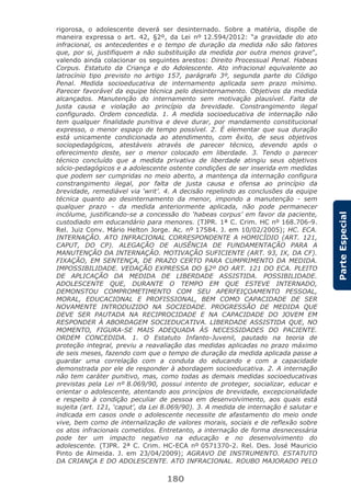 180
ParteEspecial
rigorosa, o adolescente deverá ser desinternado. Sobre a matéria, dispõe de
maneira expressa o art. 42, §2º, da Lei nº 12.594/2012: “a gravidade do ato
infracional, os antecedentes e o tempo de duração da medida não são fatores
que, por si, justifiquem a não substituição da medida por outra menos grave”,
valendo ainda colacionar os seguintes arestos: Direito Processual Penal. Habeas
Corpus. Estatuto da Criança e do Adolescente. Ato infracional equivalente ao
latrocínio tipo previsto no artigo 157, parágrafo 3º, segunda parte do Código
Penal. Medida socioeducativa de internamento aplicada sem prazo mínimo.
Parecer favorável da equipe técnica pelo desinternamento. Objetivos da medida
alcançados. Manutenção do internamento sem motivação plausível. Falta de
justa causa e violação ao princípio da brevidade. Constrangimento ilegal
configurado. Ordem concedida. 1. A medida socioeducativa de internação não
tem qualquer finalidade punitiva e deve durar, por mandamento constitucional
expresso, o menor espaço de tempo possível. 2. É elementar que sua duração
está unicamente condicionada ao atendimento, com êxito, de seus objetivos
sociopedagógicos, atestáveis através de parecer técnico, devendo após o
oferecimento deste, ser o menor colocado em liberdade. 3. Tendo o parecer
técnico concluído que a medida privativa de liberdade atingiu seus objetivos
sócio-pedagógicos e a adolescente ostente condições de ser inserida em medidas
que podem ser cumpridas no meio aberto, a mantença da internação configura
constrangimento ilegal, por falta de justa causa e ofensa ao princípio da
brevidade, remediável via ‘writ’. 4. A decisão repelindo as conclusões da equipe
técnica quanto ao desinternamento da menor, impondo a manutenção - sem
qualquer prazo - da medida anteriormente aplicada, não pode permanecer
incólume, justificando-se a concessão do ‘habeas corpus’ em favor da paciente,
custodiado em educandário para menores. (TJPR. 1ª C. Crim. HC nº 168.706-9.
Rel. Juiz Conv. Mário Helton Jorge. Ac. nº 17584. J. em 10/02/2005); HC. ECA.
INTERNAÇÃO. ATO INFRACIONAL CORRESPONDENTE A HOMICÍDIO (ART. 121,
CAPUT, DO CP). ALEGAÇÃO DE AUSÊNCIA DE FUNDAMENTAÇÃO PARA A
MANUTENÇÃO DA INTERNAÇÃO. MOTIVAÇÃO SUFICIENTE (ART. 93, IX, DA CF).
FIXAÇÃO, EM SENTENÇA, DE PRAZO CERTO PARA CUMPRIMENTO DA MEDIDA.
IMPOSSIBILIDADE. VEDAÇÃO EXPRESSA DO §2º DO ART. 121 DO ECA. PLEITO
DE APLICAÇÃO DA MEDIDA DE LIBERDADE ASSISTIDA. POSSIBILIDADE.
ADOLESCENTE QUE, DURANTE O TEMPO EM QUE ESTEVE INTERNADO,
DEMONSTOU COMPROMETIMENTO COM SEU APERFEIÇOAMENTO PESSOAL,
MORAL, EDUCACIONAL E PROFISSIONAL, BEM COMO CAPACIDADE DE SER
NOVAMENTE INTRODUZIDO NA SOCIEDADE. PROGRESSÃO DE MEDIDA QUE
DEVE SER PAUTADA NA RECIPROCIDADE E NA CAPACIDADE DO JOVEM EM
RESPONDER À ABORDAGEM SOCIEDUCATIVA. LIBERDADE ASSISTIDA QUE, NO
MOMENTO, FIGURA-SE MAIS ADEQUADA ÀS NECESSIDADES DO PACIENTE.
ORDEM CONCEDIDA. 1. O Estatuto Infanto-Juvenil, pautado na teoria de
proteção integral, previu a reavaliação das medidas aplicadas no prazo máximo
de seis meses, fazendo com que o tempo de duração da medida aplicada passe a
guardar uma correlação com a conduta do educando e com a capacidade
demonstrada por ele de responder à abordagem socioeducativa. 2. A internação
não tem caráter punitivo, mas, como todas as demais medidas socioeducativas
previstas pela Lei nº 8.069/90, possui intento de proteger, socializar, educar e
orientar o adolescente, atentando aos princípios de brevidade, excepcionalidade
e respeito à condição peculiar de pessoa em desenvolvimento, aos quais está
sujeita (art. 121, ‘caput’, da Lei 8.069/90). 3. A medida de internação é salutar e
indicada em casos onde o adolescente necessite de afastamento do meio onde
vive, bem como de internalização de valores morais, sociais e de reflexão sobre
os atos infracionais cometidos. Entretanto, a internação de forma desnecessária
pode ter um impacto negativo na educação e no desenvolvimento do
adolescente. (TJPR. 2ª C. Crim. HC-ECA nº 0571370-2. Rel. Des. José Mauricio
Pinto de Almeida. J. em 23/04/2009); AGRAVO DE INSTRUMENTO. ESTATUTO
DA CRIANÇA E DO ADOLESCENTE. ATO INFRACIONAL. ROUBO MAJORADO PELO
 