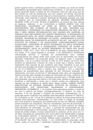 184
ParteEspecial
ganha especial relevo, sobretudo quando firme e uníssona, ao revés da versão
contraditória apresentada pelos adolescentes infratores. 2. Em face do lapso de
tempo decorrido desde a prática do ato infracional (mais de três anos) que foi
fato isolado na vida do adolescente, que tem amparo em família estruturada
(conforme indica o estudo social) afigura-se desnecessária a medida extrema de
internação, como resposta à conduta. Aplicação de liberdade assistida, que mais
se coaduna com as necessidades do apelante. RECURSO PARCIALMENTE
PROVIDO. (TJPR. 2ª C.Crim. RA-ECA nº 0602845-9, de Andirá. Rel. Des. Noeval
de Quadros. Unânime. J. em 11/02/2010) e HABEAS CORPUS ECA. ATO
INFRACIONAL EQUIPARADO AO CRIME DE TRÁFICO DE SUBSTÂNCIA
ENTORPECENTE QUE OCORREU EM MEADOS DE 2009. SENTENÇA QUE
DETERMINOU A INTERNAÇÃO DO ADOLESCENTE PROFERIDA HÁ MAIS DE UM
ANO E MEIO MEDIDA SÓCIOEDUCATIVA QUE DEVERIA SER CUMPRIDA DE
IMEDIATO PARA NÃO PERDER SEU CARÁTER PEDAGÓGICO. A INTERNAÇÃO DO
ADOLESCENTE APÓS TAL LAPSO TEMPORAL PASSA A SERVIR COMO SIMPLES
PUNIÇÃO. INTIMAÇÃO DA SENTENÇA VIA EDITAL, CONTRARIANDO O DEVIDO
PROCESSO LEGAL, EM DESRESPEITO AO PREVISTO NO ART. 190, INCISO II DO
ESTATUTO DA CRIANÇA E DO ADOLESCENTE. CONSTRANGIMENTO ILEGAL
EVIDENCIADO. CONCESSÃO DE EFEITO SUSPENSIVO AO APELO INTERPOSTO
ORDEM CONCEDIDA, COM A CONSEQUENTE EXPEDIÇÃO DE ALVARÁ DE
DESINTERNAÇÃO, SALVO SE ESTIVER APREENDIDO OU PRESO POR OUTRO
MOTIVO. (TJPR. 2ª C. Crim. HCC nº 0759945-9, de Assis Chateaubriand. Rel.
Juiz Subst. 2º G. Carlos Augusto A. de Mello. J. em 28/04/2011). Semelhante
interpretação permite a extinção de procedimentos e/ou medidas
socioeducativas em prazos ainda mais curtos que os decorrentes da simples
aplicação “matemática” da prescrição penal. De qualquer sorte, é necessário
interpretar a lei (e a própria Súmula nº 338, do STJ) sempre da forma mais
benéfica ao adolescente, inclusive de modo a evitar que o mesmo receba um
tratamento mais rigoroso do que receberia caso fosse imputável (o que seria
contrário aos princípios de direito internacional e ao disposto no art. 35, inciso I,
da Lei nº 12.594/2012). Vale o registro que, segundo o STJ, a prescrição
aplicável ao procedimento para apuração de ato infracional praticado por
adolescente, com base na Súmula nº 338 daquela Corte, deve ser regulada pelo
máximo previsto para duração da medida de internação (03 anos, conforme art.
121, §3º, do ECA), ou da pena in abstracto previsto para a infração penal em
tese praticada, caso seja este inferior a 03 (três) anos, sempre na perspectiva de
beneficiar o adolescente e evitar que o mesmo receba um tratamento mais
rigoroso do que receberia se adulto fosse. Neste sentido: HABEAS CORPUS
SUBSTITUTIVO DE RECURSO ORDINÁRIO. ESTATUTO DA CRIANÇA E DO
ADOLESCENTE. ATO INFRACIONAL EQUIPARADO A CONTRAVENÇÃO.
PRESCRIÇÃO. OCORRÊNCIA. I. As medidas sócio-educativas perdem a razão de
ser com o decurso de tempo. Consequentemente, ‘a fortiori’, no caso de
menores, é de ser aplicado o instituto da prescrição. (Precedentes). II. ‘A
prescrição penal é aplicável nas medidas sócio-educativas’ (Súmula nº 338/STJ).
III. O disposto no art. 115 do CP é aplicável ao cálculo do prazo prescricional da
medida sócio-educativa. (Precedentes). IV. Para evitar a criação de situações
bem mais severas e duradouras aos adolescentes do que em idênticas situações
seriam impostas aos imputáveis, deve ser considerado, para fins de prescrição, o
prazo da pena máxima ‘in abstracto’, se inferior ao prazo máximo da medida
sócio-educativa de internação. ‘In casu’, o paciente foi representado por ato
infracional equiparado a contravenção, cuja pena máxima ‘in abstracto’ é de dois
meses de prisão simples. O prazo prescricional é, portanto, de 01 (um) ano. V.
Os fatos imputados ao adolescente têm como data limite 05/04/2005 (cessação
da continuidade delitiva). A representação foi recebida em 14/07/06. Assim,
resta claro que ocorreu a prescrição. Habeas corpus concedido. (STJ. 5ª T. HC
nº 93.281/SP. Rel. Min. Félix Fischer. J. em 15/05/2008). A prescrição, desta
forma, acaba se tornando o “parâmetro temporal máximo” de aplicação de
 