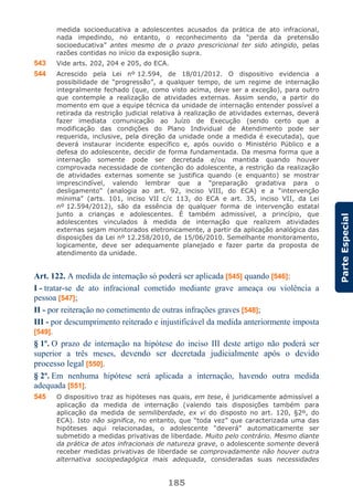185
ParteEspecial
medida socioeducativa a adolescentes acusados da prática de ato infracional,
nada impedindo, no entanto, o reconhecimento da “perda da pretensão
socioeducativa” antes mesmo de o prazo prescricional ter sido atingido, pelas
razões contidas no início da exposição supra.
543 Vide arts. 202, 204 e 205, do ECA.
544 Acrescido pela Lei nº 12.594, de 18/01/2012. O dispositivo evidencia a
possibilidade de “progressão”, a qualquer tempo, de um regime de internação
integralmente fechado (que, como visto acima, deve ser a exceção), para outro
que contemple a realização de atividades externas. Assim sendo, a partir do
momento em que a equipe técnica da unidade de internação entender possível a
retirada da restrição judicial relativa à realização de atividades externas, deverá
fazer imediata comunicação ao Juízo de Execução (sendo certo que a
modificação das condições do Plano Individual de Atendimento pode ser
requerida, inclusive, pela direção da unidade onde a medida é executada), que
deverá instaurar incidente específico e, após ouvido o Ministério Público e a
defesa do adolescente, decidir de forma fundamentada. Da mesma forma que a
internação somente pode ser decretada e/ou mantida quando houver
comprovada necessidade de contenção do adolescente, a restrição da realização
de atividades externas somente se justifica quando (e enquanto) se mostrar
imprescindível, valendo lembrar que a “preparação gradativa para o
desligamento” (analogia ao art. 92, inciso VIII, do ECA) e a “intervenção
mínima” (arts. 101, inciso VII c/c 113, do ECA e art. 35, inciso VII, da Lei
nº 12.594/2012), são da essência de qualquer forma de intervenção estatal
junto a crianças e adolescentes. É também admissível, a princípio, que
adolescentes vinculados à medida de internação que realizem atividades
externas sejam monitorados eletronicamente, a partir da aplicação analógica das
disposições da Lei nº 12.258/2010, de 15/06/2010. Semelhante monitoramento,
logicamente, deve ser adequamente planejado e fazer parte da proposta de
atendimento da unidade.
Art. 122. A medida de internação só poderá ser aplicada [545] quando [546]:
I - tratar-se de ato infracional cometido mediante grave ameaça ou violência a
pessoa [547];
II - por reiteração no cometimento de outras infrações graves [548];
III - por descumprimento reiterado e injustificável da medida anteriormente imposta
[549].
§ 1º. O prazo de internação na hipótese do inciso III deste artigo não poderá ser
superior a três meses, devendo ser decretada judicialmente após o devido
processo legal [550].
§ 2º. Em nenhuma hipótese será aplicada a internação, havendo outra medida
adequada [551].
545 O dispositivo traz as hipóteses nas quais, em tese, é juridicamente admissível a
aplicação da medida de internação (valendo tais disposições também para
aplicação da medida de semiliberdade, ex vi do disposto no art. 120, §2º, do
ECA). Isto não significa, no entanto, que “toda vez” que caracterizada uma das
hipóteses aqui relacionadas, o adolescente “deverá” automaticamente ser
submetido a medidas privativas de liberdade. Muito pelo contrário. Mesmo diante
da prática de atos infracionais de natureza grave, o adolescente somente deverá
receber medidas privativas de liberdade se comprovadamente não houver outra
alternativa sociopedagógica mais adequada, consideradas suas necessidades
 