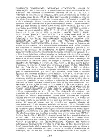 188
ParteEspecial
SUBSTÂNCIA ENTORPECENTE. INTERNAÇÃO. REINCIDÊNCIA. MEDIDA DE
INTERNAÇÃO. IMPOSSIBILIDADE. A medida sócio-educativa de internação está
autorizada nas hipóteses taxativamente previstas no art. 122 do ECA. A
reiteração no cometimento de infrações, para efeito de incidência da medida de
internação, a teor do art. 122, II, do ECA, ocorre quando praticados, no mínimo,
três atos infracionais graves. No caso vertente, restou configurada a reincidência
e não a reiteração, já que cometidas apenas duas práticas infracionais, razão
pela qual tem-se como inviável a aplicação da referida medida. Ordem concedida
para que seja aplicada ao menor outra medida sócio-educativa, que não a de
internação, permitindo-se que o paciente aguarde em liberdade assistida a
prolação de novo decisório. (STJ. 5ª T. HC nº 25.190/RJ. Rel. Min. Jorge
Scartezzini. J. em 28/10/2003); e também: HABEAS CORPUS. PENAL.
ESTATUTO DA CRIANÇA E DO ADOLESCENTE. ATO INFRACIONAL ANÁLOGO AO
CRIME DE TRÁFICO DE ENTORPECENTES. APLICAÇÃO DA MEDIDA DE
INTERNAÇÃO POR PRAZO INDETERMINADO. REITERAÇÃO DELITIVA NÃO-
DEMONSTRADA. ART. 122 DO ECA. ROL TAXATIVO. ILEGALIDADE
CONFIGURADA. ORDEM CONCEDIDA. 1. O art. 122 do Estatuto da Criança e do
Adolescente estabelece que a internação do adolescente será cabível quando o
ato infracional é cometido com violência ou grave ameaça a pessoa ou na
hipótese de reiteração no cometimento de outras infrações graves ou por
descumprimento reiterado e injustificado de medida anteriormente aplicada. 2. A
prática de ato infracional análogo ao crime de tráfico de entorpecentes, em razão
da sua gravidade abstrata, por si só, não autoriza a segregação do menor. 3. É
assente na jurisprudência o entendimento no sentido de que ‘a reiteração no
cometimento de infrações capaz de ensejar a incidência da medida sócio-
educativa da internação, a teor do art. 122, inciso II, do ECA, ocorre quando
praticados, no mínimo, 3 (três) atos infracionais graves.’ (R.Esp. 909787/RS,
Rel. Min. Felix Fischer, Quinta Turma, DJ 03/09/2007 p. 217). 4. Ordem
concedida para cassar o aresto impugnado, anulando-se a decisão de primeiro
grau e determinando-se que outra seja proferida, autorizando o paciente
aguardar em liberdade assistida o novo decisum. (STJ. 5ª T. HC nº 99542/SP.
Rel. Min. Jorge Mussi. J em 28/05/2008). Importante registrar que o ato
infracional análogo ao crime de furto, máxime em sua forma simples, não se
reveste de gravidade tal que justifique a aplicação da internação, ainda que
praticado de forma reiterada, valendo transcrever os seguintes arestos do TJPR:
RECURSO DE APELAÇÃO. ESTATUTO DA CRIANÇA E DO ADOLESCENTE. ATOS
INFRACIONAIS EQUIPARADOS AO CRIME DE FURTO. PLEITO DE APLICAÇÃO DE
MEDIDA SÓCIO-EDUCATIVA EM MEIO ABERTO. VIABILIDADE. Ausência dos
critérios estabelecidos no art. 122, do ECA. Reiteração de condutas cuja
gravidade não justifica a internação, de vez que nenhuma outra medida sócio-
educativa foi tentada anteriormente. Estudo social realizado em diligência.
Recurso provido com expedição de mandado de desinternação. 1. A medida de
internação mostra-se demasiado severa, pelo fato cometido, ao adolescente de
apenas 13 anos de idade, que se encontra em peculiar situação de
desenvolvimento. 2. Os requisitos estabelecidos no art. 122 do ECA não estão
presentes no caso porque a conduta praticada pelo adolescente não foi revestida
de violência e grave ameaça; não há aplicação de nenhuma outra medida sócio-
educativa anteriormente e os atos infracionais constantes na certidão cartorial
não são de gravidade que justifique a medida mais severa, desde logo. (TJPR. 2ª
C. Crim. Rec.Ap.ECA nº 491.589-5, de Alto Paraná. Rel. Des. Noeval de Quadros.
Ac. nº 22895. J. em 24/07/2008) e HABEAS CORPUS. ECA. ATO INFRACIONAL
CORRESPONDENTE AO FURTO QUALIFICADO. INTERNAÇÃO. IMPOSSIBILIDADE.
MEDIDA SÓCIO-EDUCATIVA DESPROPORCIONAL. Ausência das hipóteses
autorizadoras taxativamente previstas no artigo 122, do ECA. Constrangimento
ilegal caracterizado. Ordem concedida. Ainda que aparentemente se afigure a
providência mais adequada ao caso concreto, a medida sócio-educativa de
internação, em virtude dos princípios da excepcionalidade e do respeito à
 