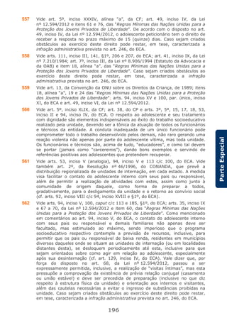 196
ParteEspecial
557 Vide art. 5º, inciso XXXIV, alínea “a”, da CF; art. 49, inciso IV, da Lei
nº 12.594/2012 e itens 61 e 76, das “Regras Mínimas das Nações Unidas para a
Proteção dos Jovens Privados de Liberdade”. De acordo com o disposto no art.
49, inciso IV, da Lei nº 12.594/2012, o adolescente peticionário tem o direito de
receber a resposta no prazo máximo de 15 (quinze) dias. Caso sejam criados
obstáculos ao exercício deste direito pode restar, em tese, caracterizada a
infração administrativa prevista no art. 246, do ECA.
558 Vide arts. 111, inciso III, 141, §1º, 206 e 207, do ECA; art. 41, inciso IX, da Lei
nº 7.210/1984; art. 7º, inciso III, da Lei nº 8.906/1994 (Estatuto da Advocacia e
da OAB) e item 18, alínea “a”, das “Regras Mínimas das Nações Unidas para a
Proteção dos Jovens Privados de Liberdade”. Caso sejam criados obstáculos ao
exercício deste direito pode restar, em tese, caracterizada a infração
administrativa prevista no art. 246, do ECA.
559 Vide art. 13, da Convenção da ONU sobre os Direitos da Criança, de 1989; itens
18, alínea “a”, 19 e 24 das “Regras Mínimas das Nações Unidas para a Proteção
dos Jovens Privados de Liberdade”; arts. 94, inciso XV e 100, par. único, inciso
XI, do ECA e art. 49, inciso VI, da Lei nº 12.594/2012.
560 Vide art. 5º, inciso XLIX, da CF; art. 38, do CP e arts. 3º, 5º, 15, 17, 18, 53,
inciso II e 94, inciso IV, do ECA. O respeito ao adolescente e seu tratamento
com dignidade são elementos indispensáveis ao êxito do trabalho socioeducativo
realizado pela unidade, devendo ser a tônica da atuação de todos os funcionários
e técnicos da entidade. A conduta inadequada de um único funcionário pode
comprometer todo o trabalho desenvolvido pelos demais, não raro gerando uma
reação violenta não apenas por parte do adolescente vítima, mas toda unidade.
Os funcionários e técnicos são, acima de tudo, “educadores”, e como tal devem
se portar (jamais como “carcereiros”), dando bons exemplos e servindo de
referências positivas aos adolescentes que pretendem recuperar.
561 Vide arts. 53, inciso V (analogia), 94, inciso V e 113 c/c 100, do ECA. Vide
também art. 2º, da Resolução nº 46/1996, do CONANDA, que prevê a
distribuição regionalizada de unidades de internação, em cada estado. A medida
visa facilitar o contato do adolescente interno com seus pais ou responsável,
além de permitir a realização de atividades com estes, assim como junto à
comunidade de origem daquele, como forma de preparar a todos,
gradativamente, para o desligamento da unidade e o retorno ao convívio social
(cf. arts. 92, inciso VIII c/c 94, inciso XVIII e §1º, do ECA).
562 Vide arts. 94, inciso V, 100, caput c/c 113 e 185, §1º, do ECA; arts. 35, inciso IX
e 67 a 70, da Lei nº 12.594/2012 e item 60, das “Regras Mínimas das Nações
Unidas para a Proteção dos Jovens Privados de Liberdade”. Como mencionado
em comentários ao art. 94, inciso V, do ECA, o contato do adolescente interno
com seus pais ou responsável e demais familiares não apenas deve ser
facultado, mas estimulado ao máximo, sendo imperioso que o programa
socioeducativo respectivo contemple a previsão de recursos, inclusive, para
permitir que os pais ou responsável de baixa renda, residentes em municípios
diversos daqueles onde se situam as unidades de internação (ou em localidades
distantes desta), se desloquem periodicamente até esta, inclusive para que
sejam orientados sobre como agir em relação ao adolescente, especialmente
após sua desinternação (cf. art. 129, inciso IV, do ECA). Vale dizer que, por
força do disposto no art. 68, da Lei nº 12.594/2012, passou a ser
expressamente permitida, inclusive, a realização de “visitas íntimas”, mas esta
pressupõe a comprovação da existência de prévia relação conjugal (casamento
ou união estável) e deve ser precedida de preparação (inclusive no que diz
respeito à estrutura física da unidade) e orientação aos internos e visitantes,
além das cautelas necessárias a evitar o ingresso de substâncias proibidas na
unidade. Caso sejam criados obstáculos ao exercício deste direito pode restar,
em tese, caracterizada a infração administrativa prevista no art. 246, do ECA.
 