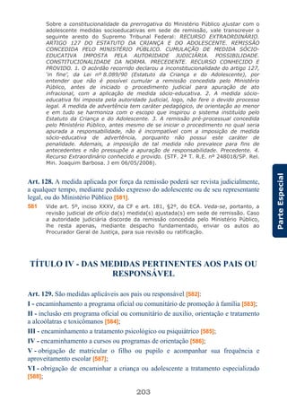 203
ParteEspecial
Sobre a constitucionalidade da prerrogativa do Ministério Público ajustar com o
adolescente medidas socioeducativas em sede de remissão, vale transcrever o
seguinte aresto do Supremo Tribunal Federal: RECURSO EXTRAORDINÁRIO.
ARTIGO 127 DO ESTATUTO DA CRIANÇA E DO ADOLESCENTE. REMISSÃO
CONCEDIDA PELO MINISTÉRIO PÚBLICO. CUMULAÇÃO DE MEDIDA SÓCIO-
EDUCATIVA IMPOSTA PELA AUTORIDADE JUDICIÁRIA. POSSIBILIDADE.
CONSTITUCIONALIDADE DA NORMA. PRECEDENTE. RECURSO CONHECIDO E
PROVIDO. 1. O acórdão recorrido declarou a inconstitucionalidade do artigo 127,
‘in fine’, da Lei nº 8.089/90 (Estatuto da Criança e do Adolescente), por
entender que não é possível cumular a remissão concedida pelo Ministério
Público, antes de iniciado o procedimento judicial para apuração de ato
infracional, com a aplicação de medida sócio-educativa. 2. A medida sócio-
educativa foi imposta pela autoridade judicial, logo, não fere o devido processo
legal. A medida de advertência tem caráter pedagógico, de orientação ao menor
e em tudo se harmoniza com o escopo que inspirou o sistema instituído pelo
Estatuto da Criança e do Adolescente. 3. A remissão pré-processual concedida
pelo Ministério Público, antes mesmo de se iniciar o procedimento no qual seria
apurada a responsabilidade, não é incompatível com a imposição de medida
sócio-educativa de advertência, porquanto não possui este caráter de
penalidade. Ademais, a imposição de tal medida não prevalece para fins de
antecedentes e não pressupõe a apuração de responsabilidade. Precedente. 4.
Recurso Extraordinário conhecido e provido. (STF. 2ª T. R.E. nº 248018/SP. Rel.
Min. Joaquim Barbosa. J em 06/05/2008).
Art. 128. A medida aplicada por força da remissão poderá ser revista judicialmente,
a qualquer tempo, mediante pedido expresso do adolescente ou de seu representante
legal, ou do Ministério Público [581].
581 Vide art. 5º, inciso XXXV, da CF e art. 181, §2º, do ECA. Veda-se, portanto, a
revisão judicial de ofício da(s) medida(s) ajustada(s) em sede de remissão. Caso
a autoridade judiciária discorde da remissão concedida pelo Ministério Público,
lhe resta apenas, mediante despacho fundamentado, enviar os autos ao
Procurador Geral de Justiça, para sua revisão ou ratificação.
TÍTULO IV - DAS MEDIDAS PERTINENTES AOS PAIS OU
RESPONSÁVEL
Art. 129. São medidas aplicáveis aos pais ou responsável [582]:
I - encaminhamento a programa oficial ou comunitário de promoção à família [583];
II - inclusão em programa oficial ou comunitário de auxilio, orientação e tratamento
a alcoólatras e toxicômanos [584];
III - encaminhamento a tratamento psicológico ou psiquiátrico [585];
IV - encaminhamento a cursos ou programas de orientação [586];
V - obrigação de matricular o filho ou pupilo e acompanhar sua frequência e
aproveitamento escolar [587];
VI - obrigação de encaminhar a criança ou adolescente a tratamento especializado
[588];
 