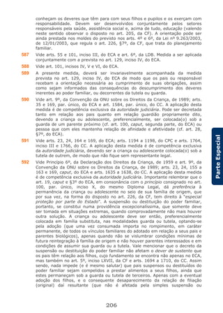 206
ParteEspecial
conheçam os deveres que têm para com seus filhos e pupilos e os exerçam com
responsabilidade. Devem ser desenvolvidos conjuntamente pelos setores
responsáveis pela saúde, assistência social e, acima de tudo, educação (valendo
neste sentido observar o disposto no art. 205, da CF). A orientação pode ser
ainda prestada nos moldes do previsto nos arts. 4º e 6º, da Lei nº 9.263/2003,
de 12/01/2003, que regula o art. 226, §7º, da CF, que trata do planejamento
familiar.
587 Vide arts. 55 e 101, inciso III, do ECA e art. 6º, da LDB. Medida a ser aplicada
conjuntamente com a prevista no art. 129, inciso IV, do ECA.
588 Vide art. 101, incisos IV, V e VI, do ECA.
589 A presente medida, deverá ser invariavelmente acompanhada da medida
prevista no art. 129, inciso IV, do ECA de modo que os pais ou responsável
recebam a orientação necessária ao cumprimento de suas obrigações, assim
como sejam informados das consequências do descumprimento dos deveres
inerentes ao poder familiar, ou decorrentes da tutela ou guarda.
590 Vide art. 9º, da Convenção da ONU sobre os Direitos da Criança, de 1989; arts.
35 e 169, par. único, do ECA e art. 1584, par. único, do CC. A aplicação desta
medida é de competência exclusiva da autoridade judiciária. Pode ser decretada
tanto em relação aos pais quanto em relação guardião propriamente dito,
devendo a criança ou adolescente, preferencialmente, ser colocada(o) sob a
guarda de um parente próximo (cf. art. 100, caput, segunda parte, do ECA) ou
pessoa que com eles mantenha relação de afinidade e afetividade (cf. art. 28,
§7º, do ECA).
591 Vide arts. 23, 24, 164 e 169, do ECA; arts. 1194 a 1198, do CPC e arts. 1764,
inciso III e 1766, do CC. A aplicação desta medida é de competência exclusiva
da autoridade judiciária, devendo ser a criança ou adolescente colocada(o) sob a
tutela de outrem, de modo que não fique sem representante legal.
592 Vide Princípio 6º, da Declaração dos Direitos da Criança, de 1959 e art. 9º, da
Convenção da ONU sobre os Direitos da Criança, de 1989; arts. 23, 24, 155 a
163 e 169, caput, do ECA e arts. 1635 a 1638, do CC. A aplicação desta medida
é de competência exclusiva da autoridade judiciária. Importante relembrar que o
art. 19, caput e §3º do ECA, em consonância com o princípio consignado no art.
100, par. único, inciso X, do mesmo Diploma Legal, dá preferência à
permanência da criança ou adolescente no seio de sua família de origem, que
por sua vez, na forma do disposto no art. 226, da CF, tem direito à “especial
proteção por parte do Estado”. A suspensão ou destituição do poder familiar,
portanto, se constitui numa providência excepcionalíssima, que somente deve
ser tomada em situações extremas, quando comprovadamente não mais houver
outra solução. A criança ou adolescente deve ser então, preferencialmente
colocada em família substituta, nas modalidades guarda ou tutela, optando-se
pela adoção (que uma vez consumada importa no rompimento, em caráter
permanente, de todos os vínculos familiares do adotado em relação a seus pais e
parentes biológicos), apenas quando não se vislumbrar condições mínimas de
futura reintegração à família de origem e não houver parentes interessados e em
condições de assumir sua guarda ou a tutela. Vale mencionar que o decreto da
suspensão ou destituição do poder familiar não afetam o dever de sustento que
os pais têm relação aos filhos, cujo fundamento se encontra não apenas no ECA,
mas também no art. 5º, inciso LXVII, da CF e arts. 1694 a 1710, do CC. Assim
sendo, nada impede (e é mesmo salutar) que pais suspensos ou destituídos do
poder familiar sejam compelidos a prestar alimentos a seus filhos, ainda que
estes permaneçam sob a guarda ou tutela de terceiros. Apenas com a eventual
adoção dos filhos, e o consequente desaparecimento da relação de filiação
(original) daí resultante (que não é afetada pela simples suspensão ou
 