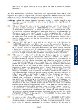 207
ParteEspecial
destituição do poder familiar), é que o dever de prestar alimentos também
desaparece.
Art. 130. Verificada a hipótese de maus-tratos [593], opressão ou abuso sexual [594]
impostos pelos pais ou responsável, a autoridade judiciária poderá determinar, como
medida cautelar, o afastamento do agressor [595] da moradia comum [596].
Parágrafo único. Da medida cautelar constará, ainda, a fixação provisória dos
alimentos de que necessitem a criança ou o adolescente dependentes do
agressor. [597]
593 Vide art. 136, do CP; arts. 13 e 56, inciso I, do ECA; arts. 796 a 811, do CPC
(processo cautelar) e Portaria nº 1.968/2001/MS que dispõe sobre a notificação
às autoridades competentes, de casos de suspeita ou confirmação de maus-
tratos contra crianças e adolescentes atendidos pelo SUS. A interpretação do
alcance do termo “maus-tratos”, a que se refere o dispositivo, deve ir além do
enquadramento penal do tema, também abrangendo graves abusos ou privações
de ordem emocional ou psíquica, que tornem desaconselhável o convívio com o
agressor (vide também art. 19, da Convenção da ONU sobre os Direitos da
Criança, de 1989).
594 Vide art. 227, §4º, da CF; arts. 213 a 232, do CP; Lei nº 9.970/2000, de
17/05/2000, que institui o dia 18 de maio como o Dia Nacional de Combate ao
Abuso e à Exploração Sexual de Crianças e Adolescentes, e Lei nº 11.577/2007,
de 22/11/2007, que torna obrigatória a divulgação, em hotéis, motéis, pousadas
e outros que prestem serviços de hospedagem, bares, restaurantes, lanchonetes
e similares, casas noturnas etc., de mensagem relativa à exploração sexual e
tráfico de crianças e adolescentes apontando formas para efetuar denúncias.
595 Vide arts. 19 e 101, §§1º e 2º, do ECA. Trata-se aqui de um verdadeiro
princípio. A criança ou o adolescente vitimizado também tem direito à
convivência familiar, devendo o quanto possível permanecer na companhia de
seus irmãos e do pai, mãe ou responsável que não tenha sido o(a) causador(a)
do abuso praticado, de preferência em sua própria residência. Assim, antes de se
pensar em abrigar a criança ou adolescente vitimizado, afastando-a do restante
de sua família e de seu meio de vida, deve-se preferencialmente buscar o
afastamento do agressor da moradia comum, através da propositura de medida
judicial específica, pelo Ministério Público ou qualquer outro legitimado, sem
embargo, obviamente, das providências necessárias no sentido da apuração de
sua responsabilidade penal pelo ocorrido, assim como da eventual propositura de
ação de suspensão ou destituição do poder familiar, destituição de tutela ou
guarda, na forma prevista no art. 129, incisos VIII, IX e X, do ECA. Sobre a
matéria, vale transcrever o seguinte aresto: APELAÇÃO CÍVEL. ECA. MEDIDA
PROTETIVA DE AFASTAMENTO COMPULSÓRIO DO LAR. NECESSIDADE DE
PROTEÇÃO DOS INFANTES E DO ADOLESCENTE QUE EFETUOU O REGISTRO DE
OCORRÊNCIA POLICIAL CONTRA O DEMANDADO. SENTENÇA QUE DETERMINOU
O AFASTAMENTO DO RÉU DO LAR QUE MERECE SER MANTIDA. Comprovado que
o demandado, ao ingerir bebida alcoólica, coloca em risco a vida de 4 menores e
um adolescente no lar onde reside, correta a determinação de seu afastamento
compulsório. Preliminar de Cerceamento de Defesa que não merece guarida,
segundo bem gizou a douta Procuradoria de Justiça em seu parecer. APELAÇÃO
IMPROVIDA. (TJRS. 7ª C. Cív. Ap. Cív. nº 70025638552. Rel. Des. Vasco Della
Giustina. J. em 10/09/2008).
596 No mesmo sentido, vide art. 22, inciso II, da Lei nº 11.340/2006, de 07/08/2006
(também chamada “Lei Maria da Penha”), que cria mecanismos para coibir a
violência doméstica e familiar contra a mulher e dá outras providências e prevê,
como uma das medidas protetivas de urgência aplicáveis aos autores de
 