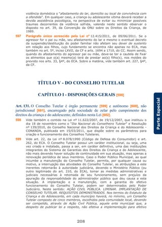 208
ParteEspecial
violência doméstica o “afastamento do lar, domicílio ou local de convivência com
a ofendida”. Em qualquer caso, a criança ou adolescente vítima deverá receber a
devida assistência psicológica, na perspectiva de evitar ou minimizar possíveis
traumas decorrentes da violência sofrida, valendo neste sentido observar o
disposto no art. 39, da Convenção da ONU sobre os Direitos da Criança, de
1989.
597 Parágrafo único acrescido pela Lei nº 12.415/2011, de 09/06/2011. Se o
agressor for o pai ou mãe, seu afastamento do lar e mesmo o eventual decreto
da suspensão/destituição do poder familiar não afetam seu dever de sustento
em relação aos filhos, cujo fundamento se encontra não apenas no ECA, mas
também no art. 5º, inciso LXVII, da CF e arts. 1694 a 1710, do CC. Assim sendo,
quando do afastamento do agressor pai ou mãe, deve-se ter a cautela de fixar
os alimentos que o(a) mesmo(a) terá de prestar ao(s) filho(s), nos moldes do
previsto nos arts. 33, §4º, do ECA. Sobre a matéria, vide também art. 227, §4º,
da CF.
TÍTULO V - DO CONSELHO TUTELAR
CAPÍTULO I - DISPOSIÇÕES GERAIS [598]
Art. 131. O Conselho Tutelar é órgão permanente [599] e autônomo [600], não
jurisdicional [601], encarregado pela sociedade de zelar pelo cumprimento dos
direitos da criança e do adolescente, definidos nesta Lei [602].
598 Vide também o contido na Lei nº 11.622/2007, de 19/12/2007, que instituiu o
dia 18 de novembro como o “Dia Nacional do Conselheiro Tutelar” e Resolução
nº 139/2010, do Conselho Nacional dos Direitos da Criança e do Adolescente -
CONANDA, publicada em 15/03/2011, que dispõe sobre os parâmetros para
criação e funcionamento dos Conselhos Tutelares.
599 Vide art. 22, da Lei nº 8.078/1990 (Código de Defesa do Consumidor) e art.
262, do ECA. O Conselho Tutelar possui um caráter institucional, ou seja, uma
vez criado e instalado, passa a ser, em caráter definitivo, uma das instituições
integrantes do Sistema de Garantias dos Direitos da Criança e do Adolescente,
não mais devendo haver solução de continuidade em sua atuação, mas apenas a
renovação periódica de seus membros. Caso o Poder Público Municipal, ao qual
incumbe a manutenção do Conselho Tutelar, permita, por qualquer causa ou
motivo, a interrupção das atividades do Conselho Tutelar, as atribuições a este
inerentes retornarão à autoridade judiciária, devendo o Ministério Público (ou
outro legitimado do art. 210, do ECA), tomar as medidas administrativas e
judiciais necessárias à retomada de seu funcionamento, sem prejuízo da
apuração da responsabilidade do administrador público que deu causa a esta
situação. A implantação e a manutenção, com a garantia do efetivo
funcionamento do Conselho Tutelar, podem ser determinados pelo Poder
Judiciário. Neste sentido: AÇÃO CIVIL PÚBLICA. LIMINAR. IMPLANTAÇÃO DE
CONSELHO TUTELAR. REQUISITOS DEMONSTRADOS. Nos termos do Estatuto da
Criança e do Adolescente, em cada município haverá, no mínimo, um Conselho
Tutelar composto de cinco membros, escolhidos pela comunidade local, devendo
ser compelido, através de Ação Civil Pública, aquele ente municipal que, a
despeito de publicar lei a respeito, não efetiva a implementação para efetivo
 