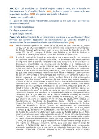 214
ParteEspecial
Art. 134. Lei municipal ou distrital disporá sobre o local, dia e horário de
funcionamento do Conselho Tutelar [609], inclusive quanto à remuneração dos
respectivos membros [610], aos quais é assegurado o direito a:
I - cobertura previdenciária;
II - gozo de férias anuais remuneradas, acrescidas de 1/3 (um terço) do valor da
remuneração mensal;
III - licença-maternidade;
IV - licença-paternidade;
V - gratificação natalina.
Parágrafo único. Constará da lei orçamentária municipal e da do Distrito Federal
previsão dos recursos necessários ao funcionamento do Conselho Tutelar e à
remuneração e formação continuada dos conselheiros tutelares [611].
609 Redação alterada pela Lei nº 12.696, de 25 de julho de 2012. Vide art. 30, inciso
I e 32, §1º, da CF, que dispõem sobre a competência legislativa dos municípios e
do Distrito Federal. Vale também observar que, por força do disposto no art. 24,
inciso XV, da CF, compete à União, aos Estados e ao Distrito Federal a
competência para legislar sobre a proteção à infância e à juventude.
610 A redação original do dispositivo estabelecia que a remuneração dos membros
do Conselho Tutelar era apenas facultativa. Tal sistemática era absolutamente
incompatível com a extrema relevância de suas atribuições, o que somado às
dificuldades encontradas no desempenho da função, e a necessidade de
dedicação exclusiva em tempo integral, com atuação de forma itinerante e
preventiva (única forma de proporcionar o necessário atendimento prioritário,
célere e eficaz à população infanto-juvenil local), sem dúvida exigiam uma mais
do que justa contraprestação financeira e num patamar razoável. Com o advento
da Lei nº 12.696/2012 a remuneração dos membros do Conselho Tutelar não
apenas passou a ser obrigatória, como também foram a eles assegurados
inúmeros “direitos sociais”, a exemplo do que ocorre com outros servidores
públicos e com os trabalhadores em geral. Importante também mencionar que a
remuneração é devida todos os membros do Conselho Tutelar, não sendo
admissível (face ao princípio constitucional da isonomia, insculpido pelo art. 5º,
caput e inciso I, da CF), que seja aquela assegurada, por exemplo, apenas ao
“presidente/coordenador” do órgão ou parte de seus integrantes, gerando um
tratamento desigual aos membros de um órgão colegiado (os cinco conselheiros
tutelares) que, a rigor exercem (ou ao menos deveriam exercer) as mesmas
funções. Ainda sobre a matéria, vide Decreto nº 4.032/2001, de 26/11/2001,
que alterou em parte do Decreto nº 3.048/1999, de 06/05/1999, relativo ao
Regulamento de Benefícios da Previdência Social - RBPS e, entre outras
disposições, define o Conselheiro Tutelar como segurado obrigatório do Regime
Geral da Previdência Social (quanto ao recolhimento da contribuição
previdenciária, que deve ser efetuado pelo município, vide arts. 12 e 216, inciso
I, alíneas a e b, do Decreto nº 3.048/1999). Vale também dizer que a cumulação
da função de conselheiro tutelar com outro cargo ou função pública é, em tese,
possível, desde que observado o disposto no art. 37, inciso XVI, da Constituição
Federal, ou seja, somente poderá haver cumulação com as funções relacionadas
no citado dispositivo constitucional, desde que haja compatibilidade de horários.
O ideal, em qualquer caso, é que o membro do Conselho Tutelar exerça a função
em regime de dedicação exclusiva, porém, para que seja possível exigir tal
requisito, é fundamental que a Lei Municipal estabeleça uma remuneração
adequada, condizente com a relevância da atividade desempenhada. Sobre a
matéria: SERVIDOR PÚBLICO. MANDADO DE SEGURANÇA. CONSELHEIRO
 