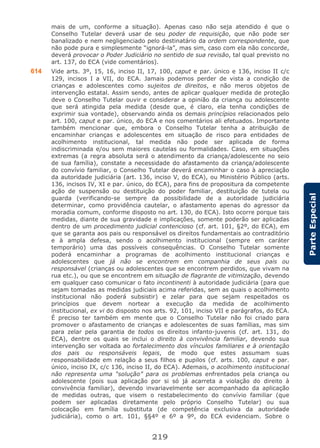 219
ParteEspecial
mais de um, conforme a situação). Apenas caso não seja atendido é que o
Conselho Tutelar deverá usar de seu poder de requisição, que não pode ser
banalizado e nem negligenciado pelo destinatário da ordem correspondente, que
não pode pura e simplesmente “ignorá-la”, mas sim, caso com ela não concorde,
deverá provocar o Poder Judiciário no sentido de sua revisão, tal qual previsto no
art. 137, do ECA (vide comentários).
614 Vide arts. 3º, 15, 16, inciso II, 17, 100, caput e par. único e 136, inciso II c/c
129, incisos I a VII, do ECA. Jamais podemos perder de vista a condição de
crianças e adolescentes como sujeitos de direitos, e não meros objetos de
intervenção estatal. Assim sendo, antes de aplicar qualquer medida de proteção
deve o Conselho Tutelar ouvir e considerar a opinião da criança ou adolescente
que será atingida pela medida (desde que, é claro, ela tenha condições de
exprimir sua vontade), observando ainda os demais princípios relacionados pelo
art. 100, caput e par. único, do ECA e nos comentários ali efetuados. Importante
também mencionar que, embora o Conselho Tutelar tenha a atribuição de
encaminhar crianças e adolescentes em situação de risco para entidades de
acolhimento institucional, tal medida não pode ser aplicada de forma
indiscriminada e/ou sem maiores cautelas ou formalidades. Caso, em situações
extremas (a regra absoluta será o atendimento da criança/adolescente no seio
de sua família), constate a necessidade do afastamento da criança/adolescente
do convívio familiar, o Conselho Tutelar deverá encaminhar o caso à apreciação
da autoridade judiciária (art. 136, inciso V, do ECA), ou Ministério Público (arts.
136, incisos IV, XI e par. único, do ECA), para fins de propositura da competente
ação de suspensão ou destituição do poder familiar, destituição de tutela ou
guarda (verificando-se sempre da possibilidade de a autoridade judiciária
determinar, como providência cautelar, o afastamento apenas do agressor da
moradia comum, conforme disposto no art. 130, do ECA). Isto ocorre porque tais
medidas, diante de sua gravidade e implicações, somente poderão ser aplicadas
dentro de um procedimento judicial contencioso (cf. art. 101, §2º, do ECA), em
que se garanta aos pais ou responsável os direitos fundamentais ao contraditório
e à ampla defesa, sendo o acolhimento institucional (sempre em caráter
temporário) uma das possíveis consequências. O Conselho Tutelar somente
poderá encaminhar a programas de acolhimento institucional crianças e
adolescentes que já não se encontrem em companhia de seus pais ou
responsável (crianças ou adolescentes que se encontrem perdidos, que vivam na
rua etc.), ou que se encontrem em situação de flagrante de vitimização, devendo
em qualquer caso comunicar o fato incontinenti à autoridade judiciária (para que
sejam tomadas as medidas judiciais acima referidas, sem as quais o acolhimento
institucional não poderá subsistir) e zelar para que sejam respeitados os
princípios que devem nortear a execução da medida de acolhimento
institucional, ex vi do disposto nos arts. 92, 101, inciso VII e parágrafos, do ECA.
É preciso ter também em mente que o Conselho Tutelar não foi criado para
promover o afastamento de crianças e adolescentes de suas famílias, mas sim
para zelar pela garantia de todos os direitos infanto-juvenis (cf. art. 131, do
ECA), dentre os quais se inclui o direito à convivência familiar, devendo sua
intervenção ser voltada ao fortalecimento dos vínculos familiares e à orientação
dos pais ou responsáveis legais, de modo que estes assumam suas
responsabilidade em relação a seus filhos e pupilos (cf. arts. 100, caput e par.
único, inciso IX, c/c 136, inciso II, do ECA). Ademais, o acolhimento institucional
não representa uma “solução” para os problemas enfrentados pela criança ou
adolescente (pois sua aplicação por si só já acarreta a violação do direito à
convivência familiar), devendo invariavelmente ser acompanhado da aplicação
de medidas outras, que visem o restabelecimento do convívio familiar (que
podem ser aplicadas diretamente pelo próprio Conselho Tutelar) ou sua
colocação em família substituta (de competência exclusiva da autoridade
judiciária), como o art. 101, §§4º e 6º a 9º, do ECA evidenciam. Sobre o
 