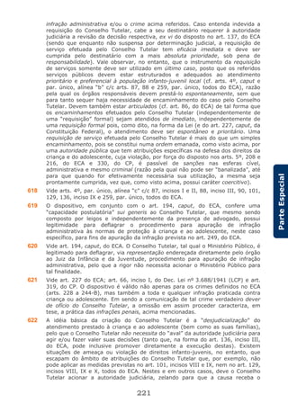 221
ParteEspecial
infração administrativa e/ou o crime acima referidos. Caso entenda indevida a
requisição do Conselho Tutelar, cabe a seu destinatário requerer à autoridade
judiciária a revisão da decisão respectiva, ex vi do disposto no art. 137, do ECA
(sendo que enquanto não suspensa por determinação judicial, a requisição de
serviço efetuada pelo Conselho Tutelar tem eficácia imediata e deve ser
cumprida pelo destinatário com a mais absoluta prioridade, sob pena de
responsabilidade). Vale observar, no entanto, que o instrumento da requisição
de serviços somente deve ser utilizado em último caso, posto que os referidos
serviços públicos devem estar estruturados e adequados ao atendimento
prioritário e preferencial à população infanto-juvenil local (cf. arts. 4º, caput e
par. único, alínea “b” c/c arts. 87, 88 e 259, par. único, todos do ECA), razão
pela qual os órgãos responsáveis devem prestá-lo espontaneamente, sem que
para tanto sequer haja necessidade de encaminhamento do caso pelo Conselho
Tutelar. Devem também estar articulados (cf. art. 86, do ECA) de tal forma que
os encaminhamentos efetuados pelo Conselho Tutelar (independentemente de
uma “requisição” formal) sejam atendidos de imediato, independentemente de
uma requisição formal pois, como dito, na forma da Lei (e do art. 227, caput, da
Constituição Federal), o atendimento deve ser espontâneo e prioritário. Uma
requisição de serviço efetuada pelo Conselho Tutelar é mais do que um simples
encaminhamento, pois se constitui numa ordem emanada, como visto acima, por
uma autoridade pública que tem atribuições específicas na defesa dos direitos da
criança e do adolescente, cuja violação, por força do disposto nos arts. 5º, 208 e
216, do ECA e 330, do CP, é passível de sanções nas esferas cível,
administrativa e mesmo criminal (razão pela qual não pode ser “banalizada”, até
para que quando for efetivamente necessária sua utilização, a mesma seja
prontamente cumprida, vez que, como visto acima, possui caráter coercitivo).
618 Vide arts. 4º, par. único, alínea “c” c/c 87, incisos I e II, 88, inciso III, 90, 101,
129, 136, inciso IX e 259, par. único, todos do ECA.
619 O dispositivo, em conjunto com o art. 194, caput, do ECA, confere uma
“capacidade postulatória” sui generis ao Conselho Tutelar, que mesmo sendo
composto por leigos e independentemente da presença de advogado, possui
legitimidade para deflagrar o procedimento para apuração de infração
administrativa às normas de proteção à criança e ao adolescente, neste caso
específico, para fins de apuração da infração prevista no art. 249, do ECA.
620 Vide art. 194, caput, do ECA. O Conselho Tutelar, tal qual o Ministério Público, é
legitimado para deflagrar, via representação endereçada diretamente pelo órgão
ao Juiz da Infância e da Juventude, procedimento para apuração de infração
administrativa, pelo que a rigor não necessita acionar o Ministério Público para
tal finalidade.
621 Vide art. 227 do ECA; art. 66, inciso I, do Dec. Lei nº 3.688/1941 (LCP) e art.
319, do CP. O dispositivo é válido não apenas para os crimes definidos no ECA
(arts. 228 a 244-B), mas também a toda e qualquer infração praticada contra
criança ou adolescente. Em sendo a comunicação de tal crime verdadeiro dever
de ofício do Conselho Tutelar, a omissão em assim proceder caracteriza, em
tese, a prática das infrações penais, acima mencionadas.
622 A idéia básica da criação do Conselho Tutelar é a “desjudicialização” do
atendimento prestado à criança e ao adolescente (bem como as suas famílias),
pelo que o Conselho Tutelar não necessita do “aval” da autoridade judiciária para
agir e/ou fazer valer suas decisões (tanto que, na forma do art. 136, inciso III,
do ECA, pode inclusive promover diretamente a execução destas). Existem
situações de ameaça ou violação de direitos infanto-juvenis, no entanto, que
escapam do âmbito de atribuições do Conselho Tutelar que, por exemplo, não
pode aplicar as medidas previstas no art. 101, incisos VIII e IX, nem no art. 129,
incisos VIII, IX e X, todos do ECA. Nestes e em outros casos, deve o Conselho
Tutelar acionar a autoridade judiciária, zelando para que a causa receba o
 
