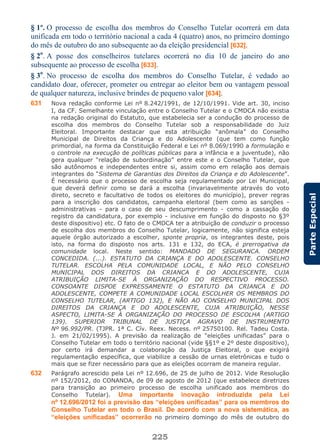 225
ParteEspecial
§ 1º. O processo de escolha dos membros do Conselho Tutelar ocorrerá em data
unificada em todo o território nacional a cada 4 (quatro) anos, no primeiro domingo
do mês de outubro do ano subsequente ao da eleição presidencial [632].
§ 2o
. A posse dos conselheiros tutelares ocorrerá no dia 10 de janeiro do ano
subsequente ao processo de escolha [633].
§ 3o
. No processo de escolha dos membros do Conselho Tutelar, é vedado ao
candidato doar, oferecer, prometer ou entregar ao eleitor bem ou vantagem pessoal
de qualquer natureza, inclusive brindes de pequeno valor [634].
631 Nova redação conforme Lei nº 8.242/1991, de 12/10/1991. Vide art. 30, inciso
I, da CF. Semelhante vinculação entre o Conselho Tutelar e o CMDCA não existia
na redação original do Estatuto, que estabelecia ser a condução do processo de
escolha dos membros do Conselho Tutelar sob a responsabilidade do Juiz
Eleitoral. Importante destacar que esta atribuição “anômala” do Conselho
Municipal de Direitos da Criança e do Adolescente (que tem como função
primordial, na forma da Constituição Federal e Lei nº 8.069/1990 a formulação e
o controle na execução de políticas públicas para a infância e a juventude), não
gera qualquer “relação de subordinação” entre este e o Conselho Tutelar, que
são autônomos e independentes entre si, assim como em relação aos demais
integrantes do “Sistema de Garantias dos Direitos da Criança e do Adolescente”.
É necessário que o processo de escolha seja regulamentado por Lei Municipal,
que deverá definir como se dará a escolha (invariavelmente através do voto
direto, secreto e facultativo de todos os eleitores do município), prever regras
para a inscrição dos candidatos, campanha eleitoral (bem como as sanções -
administrativas - para o caso de seu descumprimento - como a cassação do
registro da candidatura, por exemplo - inclusive em função do disposto no §3º
deste dispositivo) etc. O fato de o CMDCA ter a atribuição de conduzir o processo
de escolha dos membros do Conselho Tutelar, logicamente, não significa esteja
aquele órgão autorizado a escolher, sponte propria, os integrantes deste, pois
isto, na forma do disposto nos arts. 131 e 132, do ECA, é prerrogativa da
comunidade local. Neste sentido: MANDADO DE SEGURANCA. ORDEM
CONCEDIDA. (...). ESTATUTO DA CRIANÇA E DO ADOLESCENTE. CONSELHO
TUTELAR. ESCOLHA PELA COMUNIDADE LOCAL, E NÃO PELO CONSELHO
MUNICIPAL DOS DIREITOS DA CRIANCA E DO ADOLESCENTE, CUJA
ATRIBUIÇÃO LIMITA-SE À ORGANIZAÇÃO DO RESPECTIVO PROCESSO.
CONSOANTE DISPOE EXPRESSAMENTE O ESTATUTO DA CRIANCA E DO
ADOLESCENTE, COMPETE A COMUNIDADE LOCAL ESCOLHER OS MEMBROS DO
CONSELHO TUTELAR, (ARTIGO 132), E NÃO AO CONSELHO MUNICIPAL DOS
DIREITOS DA CRIANÇA E DO ADOLESCENTE, CUJA ATRIBUIÇÃO, NESSE
ASPECTO, LIMITA-SE À ORGANIZAÇÃO DO PROCESSO DE ESCOLHA (ARTIGO
139). SUPERIOR TRIBUNAL DE JUSTIÇA AGRAVO DE INSTRUMENTO
Nº 96.992/PR. (TJPR. 1ª C. Cív. Reex. Necess. nº 25750100. Rel. Tadeu Costa.
J. em 21/02/1995). A previsão da realização de “eleições unificadas” para o
Conselho Tutelar em todo o território nacional (vide §§1º e 2º deste dispositivo),
por certo irá demandar a colaboração da Justiça Eleitoral, o que exigirá
regulamentação específica, que viabilize a cessão de urnas eletrônicas e tudo o
mais que se fizer necessário para que as eleições ocorram de maneira regular.
632 Parágrafo acrescido pela Lei nº 12.696, de 25 de julho de 2012. Vide Resolução
nº 152/2012, do CONANDA, de 09 de agosto de 2012 (que estabelece diretrizes
para transição ao primeiro processo de escolha unificado aos membros do
Conselho Tutelar). Uma importante inovação introduzida pela Lei
nº 12.696/2012 foi a previsão das “eleições unificadas” para os membros do
Conselho Tutelar em todo o Brasil. De acordo com a nova sistemática, as
“eleições unificadas” ocorrerão no primeiro domingo do mês de outubro do
 