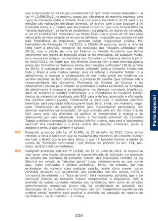 226
ParteEspecial
ano subsequente ao da eleição presidencial (cf. §2º deste mesmo dispositivo). A
Lei nº 12.696/2012, no entanto, pecou por não prever de maneira expressa uma
regra de transição entre o modelo atual (no qual o mandato é de 03 anos e as
eleições são realizadas em datas diversas, de acordo com o que dispuser a lei
municipal local), e o modelo que ela própria introduziu (por uma incrível falha na
“técnica legislativa”, ao invés de estabelecer, ela própria, as regras de transição,
a Lei nº 12.696/2012 “concedeu” ao Poder Executivo o prazo de 90 dias para
elaboração de novo projeto de lei que as definisse, disposição que acabou vetada
pela Presidência da República), gerando assim insegurança jurídica. Por
intermédio da Resolução nº 152/2012, o CONANDA procurou sanar a referida
falha (com a previsão, inclusive, da realização das “eleições unificadas” em
2015), mas a edição de uma Lei Federal ou Medida Provisória que defina
claramente tais regras de transição ainda se faz necessária. De qualquer modo,
será necessário adequar os mandatos dos Conselheiros Tutelares eleitos a partir
de 25/07/2012, de modo que seu término coincida com a data prevista para a
posse dos Conselheiros Tutelares eleitos das “eleições unificadas” (10 de janeiro
de 2016). A realização de uma “eleição unificada” para o Conselho Tutelar em
todo o Brasil é uma medida salutar, pois irá colocar o Conselho Tutelar (e o
atendimento a crianças e adolescentes de um modo geral) em evidência no
cenário nacional. Se bem conduzido, o processo de escolha (que continua sob a
responsabilidade dos Conselhos Municipais de Direitos da Criança e do
Adolescente) servirá para debater os problemas e falhas existentes na estrutura
de atendimento à criança e ao adolescente nos diversos municípios brasileiros,
além de destacar o “caráter institucional” e a importância do Conselho Tutelar
dentro da sistemática idealizada pelo ECA para a defesa, promoção e efetivação
dos direitos infanto-juvenis, fortalecendo a instituição e trazendo enormes
benefícios para população infanto-juvenil local. Será, ainda, um momento ímpar
para “mobilização da opinião pública para indispensável participação dos
diversos segmentos da sociedade”, tal qual previsto pelo art. 88, inciso VII, do
ECA como uma das diretrizes da política de atendimento à criança e ao
adolescente por este idealizada. Sendo a “atribuição primeira” do Conselho
Tutelar a defesa e promoção dos direitos infanto-juvenis, esta será a “plataforma
eleitoral” dos candidatos e o tema central das eleições unificadas, passe a
debater o tema, o que também é salutar.
633 Parágrafo acrescido pela Lei nº 12.696, de 25 de julho de 2012. Como acima
referido, a ideia é fazer com que os mandatos dos membros do Conselho Tutelar
em todo o Brasil ocorra em data única, o que irá também facilitar a oferta de
cursos de “formação continuada”, nos moldes do previsto no art. 134, par.
único, do ECA (vide comentários).
634 Parágrafo acrescido pela Lei nº 12.696, de 25 de julho de 2012. O dispositivo
visa sanar uma lacuna decorrente da impossibilidade de aplicação, no processo
de escolha dos membros do Conselho Tutelar, das disposições contidas na Lei
Eleitoral em relação às “eleições gerais” (que, contrariamente ao que ocorre
aqui, estão vinculadas à política partidária). Pecou, no entanto, por não
estabelecer de maneira clara qualquer sanção, assim como prever outras
condutas abusivas que usualmente são verificadas em tais pleitos, como o
transporte de eleitores e a “boca de urna”. Será necessário, portanto, que a Lei
Municipal relativa ao Conselho Tutelar complemente o dispositivo, com a
previsão de outras condutas vedadas aos candidatos, bem como as sanções
administrativas respectivas (como não há possibilidade de aplicação das
disposições da Lei Eleitoral e o município não tem competência legislativa em
matéria penal, somente será possível a previsão de cassação de registro de
candidatura - ou do mandato - e multas).
 