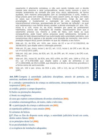 235
ParteEspecial
casamento é altamente complexa, e não vem sendo tratada com a devida
cautela pela doutrina e pela jurisprudência, sendo muito comum o puro e
simples acatamento da vontade dos pais e/ou do(a) adolescente, de forma
açodada, sem maiores preocupações com as consequências a curto, médio e
longo prazos para com este(a). Em tais casos (assim como, de regra, em todos
os casos que envolvem interesses infanto-juvenis), longe de agir com
precipitação, é fundamental a realização de uma avaliação técnica
interprofissional criteriosa, acompanhada de um “período de reflexão”, no qual
o(a) adolescente e sua família devem receber a devida orientação (cf. arts. 101,
inciso II e 129, inciso IV, do ECA), também por parte de profissionais
habilitados, acerca das implicações da medida. Desnecessário dizer que o
casamento precoce (ou mesmo a união de fato), com todas as suas
consequências, pode trazer sérios prejuízos ao(à) adolescente, tornando a
princípio de todo desaconselhável sua autorização pela autoridade judiciária, cujo
compromisso não é apenas o de atender uma situação de momento, mas com a
proteção integral do(a) jovem também no que diz respeito a seu futuro.
675 Vide art. 21, do ECA; art. 1631, par. único, do CC e Lei nº 12.318/2010, de
26/08/2010, que dispõe sobre a alienação parental.
676 Vide art. 5º, par. único, inciso I, do CC; art. 1112, inciso I, do CPC e art. 89, da
Lei nº 6.015/1973 (LRP).
677 Vide art. 142, par. único, do ECA; art. 33, do CPP; art. 9º, inciso I, do CPC e art.
1692, do CC.
678 Vide art. 201, inciso III, do ECA; arts. 852 a 854, do CPC; arts. 1694 a 1710, do
CC; Lei nº 5.478/1968 que dispõe sobre a ação de alimentos e Lei
nº 11.804/2008, de 05/11/2008, que disciplina o direito a alimentos gravídicos e
a forma como ele será exercido.
679 Vide art. 102 e par. único, do ECA e arts. 109 a 113, da Lei nº 6.015/1973
(LRP).
Art. 149. Compete à autoridade judiciária disciplinar, através de portaria, ou
autorizar, mediante alvará [680]:
I - a entrada e permanência de criança ou adolescente, desacompanhado dos pais ou
responsável [681], em:
a) estádio, ginásio e campo desportivo;
b) bailes ou promoções dançantes;
c) boate ou congêneres;
d) casa que explore comercialmente diversões eletrônicas [682];
e) estúdios cinematográficos, de teatro, rádio e televisão;
II - a participação de criança e adolescente em [683]:
a) espetáculos públicos e seus ensaios [684];
b) certames de beleza.
§ 1º. Para os fins do disposto neste artigo, a autoridade judiciária levará em conta,
dentre outros fatores [685]:
a) os princípios desta Lei [686];
b) as peculiaridades locais;
c) a exigência de instalações adequadas;
 