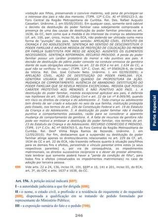 246
ParteEspecial
visitação aos filhos, preservando o convívio materno, sob pena de privilegiar-se
o interesse dos pais e não dos menores. (TJPR. 12ª C.Cív. AI nº 0592123-3, do
Foro Central da Região Metropolitana de Curitiba. Rel. Des. Rafael Augusto
Cassetari. Unânime. J. em 05/05/2010). Em qualquer caso, somente será cabível
o decreto da destituição do poder familiar caso sobejamente comprovada a
presença de uma das causas de destituição do poder familiar previstas no art.
1638, do CC, bem como que a medida é do interesse da criança ou adolescente
(cf. art. 100, par. único, inciso IV, do ECA, não podendo ser utilizada como mera
forma de “punição” dos pais. Neste sentido: APELAÇÃO CÍVEL. ESTATUTO DA
CRIANÇA E DO ADOLESCENTE. SENTENÇA NO SENTIDO DE DESCONSTITUIR O
PODER FAMILIAR E APLICAR MEDIDA DE PROTEÇÃO DE COLOCAÇÃO DO MENOR
EM FAMÍLIA SUBSTITUTA POR MEIO DE ADOÇÃO. AUSENTES OS ELEMENTOS
NECESSÁRIOS. SENTENÇA REFORMADA. RECURSO PROVIDO. A perda do poder
familiar possui um caráter protetório do menor e não punitivo aos pais. A
decisão de destituição do pátrio poder consiste na conduta omissiva da genitora
diante de suas obrigações elencadas no art. 22 do ECA e no art. 1.634 do CC, a
qual não se verificou ‘in casu’. (TJPR. 12ª C. Cível. AC. nº 0565628-6, de União
da Vitória. Rel. Des. José Cichocki Neto. Unânime. J. em 02/09/2009); e
APELAÇÃO CÍVEL. AÇÃO DE DESTITUIÇÃO DO PODER FAMILIAR. ECA.
GENITORA USUÁRIA DE DROGAS QUANDO DA PROPOSITURA DA AÇÃO.
MUDANÇA DE COMPORTAMENTO. AUSÊNCIA DE ABANDONO. DESTITUIÇÃO DO
PODER FAMILIAR QUE SE REVELA MEDIDA EXCEPCIONAL. MEDIDA QUE POSSUI
CARÁTER PROTETIVO AOS MENORES E NÃO PUNITIVO AOS PAIS. 1. A
destituição do poder familiar, medida excepcional aplicável aos pais, é deferida
nas hipóteses do art. 1638 do Código Civil e art. 22 da Lei nº 8.069/90, quando
em risco os direitos da criança e do adolescente. 2. Toda criança ou adolescente
tem direito de ser criado e educado no seio da sua família, instituição protegida
pelo Estado, nos termos do art. 226 da Constituição Federal e art. 19 do Estatuto
da Criança e do Adolescente. 3. A destituição do poder familiar não é medida
punitiva a comportamentos passados, razão para se considerar a aparente
mudança de comportamento da genitora. 4. A falta de recursos da genitora não
pode ser motivo a embasar a destituição do poder familiar, nos termos do art.
23 do Estatuto da Criança e do Adolescente. RECURSO CONHECIDO E PROVIDO.
(TJPR. 11ª C.Cív. AC nº 0654763-5, do Foro Central da Região Metropolitana de
Curitiba. Rel. Desª Vilma Régia Ramos de Rezende. Unânime. J. em
12/05/2010). Por fim, destacamos que a suspensão ou destituição do poder
familiar atinge apenas os direitos/deveres relacionados no art. 229 da CF, art.
1634 do CC e art. 22 do ECA, não trazendo reflexos quanto à situação pais/filhos
para os demais fins e efeitos, persistindo o vínculo parental entre estes (e seus
respectivos parentes) e, por via de consequência, os impedimentos
matrimoniais, os direitos sucessórios recíprocos e o dever de prestar alimentos.
Vale lembrar que somente poderá haver a “perda da condição de filho”, para
todos fins e efeitos (ressalvados os impedimentos matrimoniais) no caso de
adoção por terceira pessoa.
696 Vide arts. 22 a 24, 136, inciso IX, 101, §§9º e 10, 141 e 201, inciso III, do ECA;
art. 3º, do CPC e arts. 1637 e 1638, do CC.
Art. 156. A petição inicial indicará [697]:
I - a autoridade judiciária a que for dirigida [698];
II - o nome, o estado civil, a profissão e a residência do requerente e do requerido
[699], dispensada a qualificação em se tratando de pedido formulado por
representante do Ministério Público;
III - a exposição sumária do fato e o pedido [700];
 