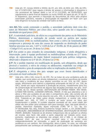 249
ParteEspecial
706 Vide art. 5º, incisos XXXIII e XXXIV, da CF; art. 202, do ECA; art. 399, do CPC;
Lei nº 9.507/1997 (que regula o direito de acesso a informações e disciplina o
rito processual do habeas data) e Lei nº 11.111/2005, de 05/05/2005, que
regulamenta a parte final do disposto no inciso XXXIII do caput do art. 5º da CF.
O dispositivo, que permite a requisição de documentos de ofício pela própria
autoridade judiciária, ressalta a preocupação do legislador em fazer com que
esta diligencie na busca da verdade real sobre os fatos.
Art. 161. Não sendo contestado o pedido, a autoridade judiciária dará vista dos
autos do Ministério Público, por cinco dias, salvo quando este for o requerente,
decidindo em igual prazo [707].
§ 1º. A autoridade judiciária, de ofício ou a requerimento das partes ou do Ministério
Público, determinará a realização de estudo social ou perícia por equipe
interprofissional [708] ou multidisciplinar, bem como a oitiva de testemunhas que
comprovem a presença de uma das causas de suspensão ou destituição do poder
familiar previstas nos arts. 1.637 e 1.638 da Lei nº 10.406, de 10 de janeiro de 2002
- Código Civil, ou no art. 24 desta Lei [709].
§ 2º. Em sendo os pais oriundos de comunidades indígenas, é ainda obrigatória a
intervenção, junto à equipe profissional ou multidisciplinar referida no § 1º deste
artigo, de representantes do órgão federal responsável pela política indigenista,
observado o disposto no § 6º do art. 28 desta Lei [710].
§ 3º. Se o pedido importar em modificação de guarda, será obrigatória, desde que
possível e razoável, a oitiva da criança ou adolescente, respeitado seu estágio de
desenvolvimento e grau de compreensão sobre as implicações da medida [711].
§ 4º. É obrigatória a oitiva dos pais sempre que esses forem identificados e
estiverem em local conhecido [712].
707 Vide arts. 198 e 320, inciso II, do CPC. Por se tratar de uma verdadeira ação de
estado, que versa sobre um direito indisponível, a eventual ocorrência da revelia
não induz a incidência de seus efeitos, previstos no art. 319, do CPC. Assim
sendo, dificilmente será cabível o julgamento antecipado da lide (cf. art. 330, do
CPC), sendo em regra necessária a produção de provas, notadamente para fins
de comprovação da ocorrência de alguma das situações previstas nos arts. 1637
e 1638, do CC. Neste sentido: DESTITUIÇÃO DO PÁTRIO PODER. RÉU REVEL
CITADO POR EDITAL. CURADOR ESPECIAL. PROVA. A mãe que abandona o lar e
deixa o filho aos cuidados do pai dele e companheiro dela, não comete ato de
abandono contra o filho, como descrito nos arts. 395, II, do Código Civil e 22 do
ECA. Tratando-se de litígio sobre direito indisponível, a revelia não induz
confissão (art. 320, II, CPC) e cumpre ao autor provar os fatos que
fundamentam o pedido. O curador especial nomeado ao réu revel citado por
edital não tem poder para confessar nem para transigir, logo, não pode admitir o
pedido. Preliminar rejeitada. Apelo improvido (TJRS. 8ª C. Cív. Ap. Cív
nº 597061068. Rel. Des. Antônio Guilherme Tanger Jardim. J. em 19/06/1997);
e APELAÇÃO. INOCORRÊNCIA DE INTEMPESTIVIDADE. DESTITUIÇÃO DE PÁTRIO
PODER. ADOÇÃO. Tratando-se de direitos indisponíveis não se aplicam os efeitos
da revelia, ipso facto não pode a parte requerida ser tratada como revel,
portanto, inaplicáveis os dispostos nos artigos 322 e 506, I, do Código de
Processo Civil, de que o prazo recursal para o réu revel corre
independentemente de intimação, a partir da publicação da sentença em
audiência ou em cartório. Por conseguinte, deve a parte, no caso, ser intimada
pessoalmente das sentenças de destituição de pátrio poder e de adoção da filha
 