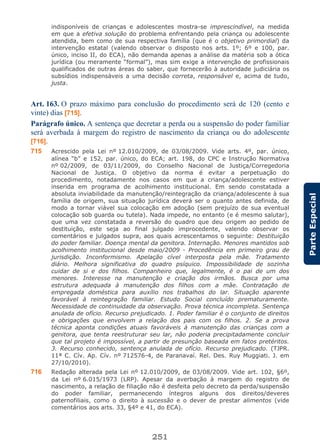 251
ParteEspecial
indisponíveis de crianças e adolescentes mostra-se imprescindível, na medida
em que a efetiva solução do problema enfrentando pela criança ou adolescente
atendida, bem como de sua respectiva família (que é o objetivo primordial) da
intervenção estatal (valendo observar o disposto nos arts. 1º; 6º e 100, par.
único, inciso II, do ECA), não demanda apenas a análise da matéria sob a ótica
jurídica (ou meramente “formal”), mas sim exige a intervenção de profissionais
qualificados de outras áreas do saber, que fornecerão à autoridade judiciária os
subsídios indispensáveis a uma decisão correta, responsável e, acima de tudo,
justa.
Art. 163. O prazo máximo para conclusão do procedimento será de 120 (cento e
vinte) dias [715].
Parágrafo único. A sentença que decretar a perda ou a suspensão do poder familiar
será averbada à margem do registro de nascimento da criança ou do adolescente
[716].
715 Acrescido pela Lei nº 12.010/2009, de 03/08/2009. Vide arts. 4º, par. único,
alínea “b” e 152, par. único, do ECA; art. 198, do CPC e Instrução Normativa
nº 02/2009, de 03/11/2009, do Conselho Nacional de Justiça/Corregedoria
Nacional de Justiça. O objetivo da norma é evitar a perpetuação do
procedimento, notadamente nos casos em que a criança/adolescente estiver
inserida em programa de acolhimento institucional. Em sendo constatada a
absoluta inviabilidade da manutenção/reintegração da criança/adolescente à sua
família de origem, sua situação jurídica deverá ser o quanto antes definida, de
modo a tornar viável sua colocação em adoção (sem prejuízo de sua eventual
colocação sob guarda ou tutela). Nada impede, no entanto (e é mesmo salutar),
que uma vez constatada a reversão do quadro que deu origem ao pedido de
destituição, este seja ao final julgado improcedente, valendo observar os
comentários e julgados supra, aos quais acrescentamos o seguinte: Destituição
do poder familiar. Doença mental da genitora. Internação. Menores mantidos sob
acolhimento institucional desde maio/2009 - Procedência em primeiro grau de
jurisdição. Inconformismo. Apelação cível interposta pela mãe. Tratamento
diário. Melhora significativa do quadro psíquico. Impossibilidade de sozinha
cuidar de si e dos filhos. Companheiro que, legalmente, é o pai de um dos
menores. Interesse na manutenção e criação dos irmãos. Busca por uma
estrutura adequada à manutenção dos filhos com a mãe. Contratação de
empregada doméstica para auxílio nos trabalhos do lar. Situação aparente
favorável à reintegração familiar. Estudo Social concluído prematuramente.
Necessidade de continuidade da observação. Prova técnica incompleta. Sentença
anulada de ofício. Recurso prejudicado. 1. Poder familiar é o conjunto de direitos
e obrigações que envolvem a relação dos pais com os filhos. 2. Se a prova
técnica aponta condições atuais favoráveis à manutenção das crianças com a
genitora, que tenta reestruturar seu lar, não poderia precipitadamente concluir
que tal projeto é impossível, a partir de presunção baseada em fatos pretéritos.
3. Recurso conhecido, sentença anulada de ofício. Recurso prejudicado. (TJPR.
11ª C. Cív. Ap. Cív. nº 712576-4, de Paranavaí. Rel. Des. Ruy Muggiati. J. em
27/10/2010).
716 Redação alterada pela Lei nº 12.010/2009, de 03/08/2009. Vide art. 102, §6º,
da Lei nº 6.015/1973 (LRP). Apesar da averbação à margem do registro de
nascimento, a relação de filiação não é desfeita pelo decreto da perda/suspensão
do poder familiar, permanecendo íntegros alguns dos direitos/deveres
paternofiliais, como o direito à sucessão e o dever de prestar alimentos (vide
comentários aos arts. 33, §4º e 41, do ECA).
 
