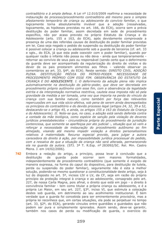 259
ParteEspecial
contraditório e à ampla defesa. A Lei nº 12.010/2009 reafirma a necessidade de
instauração de processo/procedimento contraditório até mesmo para o simples
afastamento temporário de criança ou adolescente do convívio familiar, o que
logicamente torna absolutamente inviável que a adoção (ressalvadas,
logicamente, as hipóteses previstas no art. 166, do ECA), ocorra sem a prévia
destituição do poder familiar, assim decretada em sede de procedimento
específico, não por acaso previsto no próprio Estatuto da Criança e do
Adolescente (arts. 155 a 163, do ECA), após devidamente comprovada a
presença de uma das referidas causas de destituição do poder familiar previstas
em lei. Caso seja negado o pedido de suspensão ou destituição do poder familiar
é possível colocar a criança ou adolescente sob a guarda de terceiros (cf. art. 33
e sgts., do ECA, já que esta pode coexistir com o poder familiar), quando por
qualquer razão o infante não possa ou não deva - ainda que temporariamente -
retornar ao convívio de seus pais ou responsável (sendo certo que o deferimento
da guarda deve ser acompanhado da regularização do direito de visitas e do
dever de os pais prestarem alimentos aos filhos - valendo observar os
comentários ao art. 33, §4º, do ECA). Neste sentido: DIREITO CIVIL. ADOÇÃO
PLENA. DESTITUIÇÃO PRÉVIA DO PÁTRIO-PODER. NECESSIDADE DE
PROCEDIMENTO PRÓPRIO COM ESSE FIM. OBSERVÂNCIA DO ESTATUTO DA
CRIANÇA E DO ADOLESCENTE. I. O deferimento da adoção plena não implica
automaticamente na destituição do pátrio-poder, que deve ser decretada em
procedimento próprio autônomo com esse fim, com a observância da legalidade
estrita e da interpretação normativa restritiva, cautela essa imposta não só pela
gravidade da medida a ser tomada, uma vez que importa na perda do vínculo da
criança com sua família natural, como também por força das relevantes
repercussões em sua vida sócio-afetiva, sob pena de serem ainda desrespeitados
os princípios do contraditório e do devido processo legal (artigos 24, 32, 39 a 52,
destacando-se o artigo 45, e ainda, os artigos 155 a 163 do Estatuto da Criança
e do Adolescente). II. Note-se que, no caso, a adoção está sendo deferida contra
a vontade da mãe biológica, como espécie de sanção pela violação de deveres
jurídicos preestabelecidos - circunstância própria do procedimento de jurisdição
contenciosa, que somente se aperfeiçoa por ato judicial -, situação que só vem a
reforçar a necessidade de instauração do procedimento autônomo ao fim
almejado, visando até mesmo impedir violação a direitos personalíssimos
relativos à maternidade. Recurso especial provido, para julgar a autora
carecedora do direito à ação, por impossibilidade jurídica processual do pedido,
com a ressalva de que a situação da criança não será alterada, permanecendo
ela na guarda da autora. (STJ. 3ª T. R.Esp. nº 283092/SC. Rel. Min. Castro
Meira. J. em 14/02/2006).
742 Embora a redação do artigo, a princípio, possa levar à conclusão que a
destituição de guarda pode ocorrer sem maiores formalidades,
independentemente de procedimento contraditório (que somente é exigido de
maneira expressa, na forma do caput do dispositivo, para destituição de tutela,
perda ou suspensão do poder familiar), seguramente não é esta a melhor
solução, podendo-se mesmo questionar a constitucionalidade deste artigo, seja à
luz do disposto no art. 5º, incisos LIV e LV, da CF, seja em razão do próprio
princípio da proteção integral à criança e ao adolescente, consagrado pelo art.
227, de nossa Carta Magna, pois afinal, o direito que está em jogo - o direito à
convivência familiar - tem como titular a própria criança ou adolescente, e é a
própria Lei Maior, em seu art. 227, §3º, inciso VI, que estimula a colocação
destes sob guarda, em detrimento ao seu acolhimento institucional. É bem
verdade que a guarda foi concebida para ser eminentemente provisória, mas a
própria lei reconhece que, em certas situações, ela pode se perpetuar no tempo
(art. 33, §2º, do ECA), gerando vínculos entre guardiães e guardados que não
podem ser pura e simplesmente ignorados. Assim sendo, deve-se garantir,
também nos casos de perda ou modificação de guarda, o exercício do
 