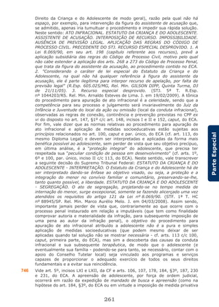 261
ParteEspecial
Direito da Criança e do Adolescente de modo geral), razão pela qual não há
espaço, por exemplo, para intervenção da figura do assistente de acusação que,
se admitido, apenas iria tumultuar o procedimento e impedir sua rápida solução.
Neste sentido: ATO INFRACIONAL. ESTATUTO DA CRIANÇA E DO ADOLESCENTE.
ASSISTENTE DE ACUSAÇÃO. INTERPOSIÇÃO DE RECURSO. IMPOSSIBILIDADE.
AUSÊNCIA DE PREVISÃO LEGAL. APLICAÇÃO DAS REGRAS DO CÓDIGO DE
PROCESSO CIVIL. PRECEDENTE DO STJ. RECURSO ESPECIAL DESPROVIDO. 1. A
Lei 8.069/90, em seu art. 198 (capítulo referente aos recursos), prevê a
aplicação subsidiária das regras do Código de Processo Civil, motivo pelo qual
não cabe estender a aplicação dos arts. 268 a 273 do Código de Processo Penal,
que trata da figura do assistente da acusação, ao procedimento contido no ECA.
2. "Considerando o caráter de lei especial do Estatuto da Criança e do
Adolescente, na qual não há qualquer referência à figura do assistente da
acusação, ele é parte ilegítima para interpor recurso de apelação, por falta de
previsão legal" (R.Esp. 605.025/MG, Rel. Min. GILSON DIPP, Quinta Turma, DJ
de 21/11/05). 3. Recurso especial desprovido. (STJ. 5ª T. R.Esp.
nº 1044203/RS. Rel. Min. Arnaldo Esteves de Lima. J. em 19/02/2009). A tônica
do procedimento para apuração de ato infracional é a celeridade, sendo que a
competência para seu processo e julgamento será invariavelmente do Juiz da
Infância e Juventude do local da ação ou omissão (local da conduta infracional),
observadas as regras de conexão, continência e prevenção previstas no CPP ex
vi do disposto no art. 147, §1º c/c art. 148, incisos I e II e 152, caput, do ECA.
Por fim, vale dizer que as normas relativas ao procedimento para apuração de
ato infracional e aplicação de medidas socioeducativas estão sujeitas aos
princípios relacionados no art. 100, caput e par. único, do ECA (cf. art. 113, do
mesmo Diploma Legal) e devem ser interpretadas e aplicadas da forma mais
benéfica possível ao adolescente, sem perder de vista que seu objetivo precípuo,
em última análise, é a “proteção integral” do adolescente, que precisa ter
respeitada sua “peculiar condição de pessoa em desenvolvimento” (cf. arts. 1º,
6º e 100, par. único, inciso II c/c 113, do ECA). Neste sentido, vale transcrever
a seguinte decisão do Supremo Tribunal Federal: ESTATUTO DA CRIANÇA E DO
ADOLESCENTE - INTERPRETAÇÃO. O Estatuto da Criança e do Adolescente há de
ser interpretado dando-se ênfase ao objetivo visado, ou seja, a proteção e a
integração do menor no convívio familiar e comunitário, preservando-se-lhe,
tanto quanto possível, a liberdade. ESTATUTO DA CRIANÇA E DO ADOLESCENTE
- SEGREGAÇÃO. O ato de segregação, projetando-se no tempo medida de
internação do menor, surge excepcional, somente se fazendo alicerçado uma vez
atendidos os requisitos do artigo 121 da Lei nº 8.069/90. (STF. 1ª T. HC
nº 88945/SP. Rel. Min. Marco Aurélio Melo. J. em 04/03/2008). Assim sendo,
importante jamais perder de vista que, contrariamente ao que ocorre com o
processo penal instaurado em relação a imputáveis (que tem como finalidade
comprovar autoria e materialidade da infração, para subsequente imposição de
uma pena ao autor da infração penal), o objetivo do procedimento para
apuração de ato infracional atribuído a adolescente não é a pura e simples
aplicação de medidas socioeducativas (que podem mesmo deixar de ser
aplicadas quando tal solução não se mostrar necessária - cf. arts. 113 c/c 100,
caput, primeira parte, do ECA), mas sim a descoberta das causas da conduta
infracional e sua subsequente terapêutica, de modo que o adolescente (e
eventualmente sua família - podendo-se para tanto, se necessário, contar com o
apoio do Conselho Tutelar local) seja vinculado aos programas e serviços
capazes de proporcionar o adequado exercício de todos os seus direitos
fundamentais e a evitar sua reincidência.
746 Vide art. 5º, incisos LXI e LXII, da CF e arts. 106, 107, 178, 184, §3º, 187, 230
e 231, do ECA. A apreensão de adolescente, por força de ordem judicial,
ocorrerá em razão da expedição de mandado de busca e apreensão (como na
hipótese do art. 184, §3º, do ECA ou em virtude a imposição de medida privativa
 