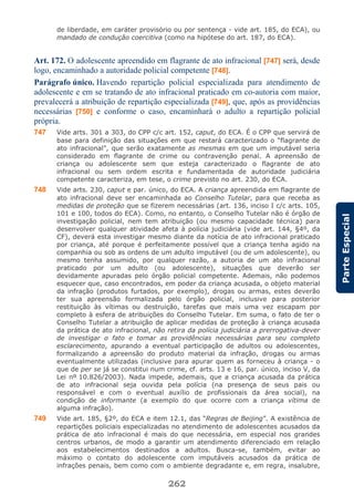 262
ParteEspecial
de liberdade, em caráter provisório ou por sentença - vide art. 185, do ECA), ou
mandado de condução coercitiva (como na hipótese do art. 187, do ECA).
Art. 172. O adolescente apreendido em flagrante de ato infracional [747] será, desde
logo, encaminhado a autoridade policial competente [748].
Parágrafo único. Havendo repartição policial especializada para atendimento de
adolescente e em se tratando de ato infracional praticado em co-autoria com maior,
prevalecerá a atribuição de repartição especializada [749], que, após as providências
necessárias [750] e conforme o caso, encaminhará o adulto a repartição policial
própria.
747 Vide arts. 301 a 303, do CPP c/c art. 152, caput, do ECA. É o CPP que servirá de
base para definição das situações em que restará caracterizado o “flagrante de
ato infracional”, que serão exatamente as mesmas em que um imputável seria
considerado em flagrante de crime ou contravenção penal. A apreensão de
criança ou adolescente sem que esteja caracterizado o flagrante de ato
infracional ou sem ordem escrita e fundamentada de autoridade judiciária
competente caracteriza, em tese, o crime previsto no art. 230, do ECA.
748 Vide arts. 230, caput e par. único, do ECA. A criança apreendida em flagrante de
ato infracional deve ser encaminhada ao Conselho Tutelar, para que receba as
medidas de proteção que se fizerem necessárias (art. 136, inciso I c/c arts. 105,
101 e 100, todos do ECA). Como, no entanto, o Conselho Tutelar não é órgão de
investigação policial, nem tem atribuição (ou mesmo capacidade técnica) para
desenvolver qualquer atividade afeta à polícia judiciária (vide art. 144, §4º, da
CF), deverá esta investigar mesmo diante da notícia de ato infracional praticado
por criança, até porque é perfeitamente possível que a criança tenha agido na
companhia ou sob as ordens de um adulto imputável (ou de um adolescente), ou
mesmo tenha assumido, por qualquer razão, a autoria de um ato infracional
praticado por um adulto (ou adolescente), situações que deverão ser
devidamente apuradas pelo órgão policial competente. Ademais, não podemos
esquecer que, caso encontrados, em poder da criança acusada, o objeto material
da infração (produtos furtados, por exemplo), drogas ou armas, estes deverão
ter sua apreensão formalizada pelo órgão policial, inclusive para posterior
restituição às vítimas ou destruição, tarefas que mais uma vez escapam por
completo à esfera de atribuições do Conselho Tutelar. Em suma, o fato de ter o
Conselho Tutelar a atribuição de aplicar medidas de proteção à criança acusada
da prática de ato infracional, não retira da polícia judiciária a prerrogativa-dever
de investigar o fato e tomar as providências necessárias para seu completo
esclarecimento, apurando a eventual participação de adultos ou adolescentes,
formalizando a apreensão do produto material da infração, drogas ou armas
eventualmente utilizadas (inclusive para apurar quem as forneceu à criança - o
que de per se já se constitui num crime, cf. arts. 13 e 16, par. único, inciso V, da
Lei nº 10.826/2003). Nada impede, ademais, que a criança acusada da prática
de ato infracional seja ouvida pela polícia (na presença de seus pais ou
responsável e com o eventual auxílio de profissionais da área social), na
condição de informante (a exemplo do que ocorre com a criança vítima de
alguma infração).
749 Vide art. 185, §2º, do ECA e item 12.1, das “Regras de Beijing”. A existência de
repartições policiais especializadas no atendimento de adolescentes acusados da
prática de ato infracional é mais do que necessária, em especial nos grandes
centros urbanos, de modo a garantir um atendimento diferenciado em relação
aos estabelecimentos destinados a adultos. Busca-se, também, evitar ao
máximo o contato do adolescente com imputáveis acusados da prática de
infrações penais, bem como com o ambiente degradante e, em regra, insalubre,
 