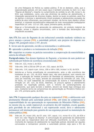 263
ParteEspecial
de uma Delegacia de Polícia ou cadeia pública. É de se destacar, aliás, que a
especialização policial, em tais casos (que é também prevista no item 12.1 das
“Regras de Beijing”), importa no cumprimento do contido no art. 88, inciso V, do
ECA, que estabelece, como uma das diretrizes da política de atendimento, a
integração operacional de diversos órgãos, dentre os quais os policiais, para fins
de agilizar e otimizar o atendimento inicial prestado a adolescentes acusados da
prática de atos infracionais, que precisam receber, da forma mais rápida e eficaz
possível, a resposta socioeducativa adequada às suas necessidades pedagógicas
específicas (cf. arts. 113 c/c 100, caput, primeira parte, do ECA).
750 Diga-se a formalização da apreensão do adolescente, do produto material da
infração, armas e objetos encontrados, com a tomada das declarações dos
imputáveis acusados.
Art. 173. Em caso de flagrante de ato infracional cometido mediante violência ou
grave ameaça a pessoa [751], a autoridade policial, sem prejuízo do disposto nos
artigos 106, parágrafo único e 107, deverá:
I - lavrar auto de apreensão, ouvidos as testemunhas e o adolescente;
II - apreender o produto e os instrumentos da infração [752];
III - requisitar os exames ou perícias necessárias a comprovação da materialidade e
autoria da infração [753].
Parágrafo único. Nas demais hipóteses de flagrante, a lavratura do auto poderá ser
substituída por boletim de ocorrência circunstanciada [754].
751 Vide art. 122, inciso I, do ECA.
752 Vide arts. 240 a 250 do CPP c/c art. 152, caput, do ECA.
753 Vide arts. 114, caput e par. único, 158 a 184 e 189, incisos I e IV, do ECA.
754 Admite-se a forma simplificada do procedimento, ante a não ocorrência das
hipóteses do art. 122, do ECA. Neste caso, não será possível, nem mesmo em
tese, a aplicação de medida privativa de liberdade ao adolescente, devendo o
caso ser resolvido, em regra, através da concessão de remissão (cf. arts. 126,
do ECA), no qual independe da comprovação da autoria e materialidade da
infração (cf. art. 127, do ECA). Ademais, se procura agilizar o atendimento
prestado na repartição policial, com o mínimo de constrangimento ao
adolescente, que após lavrado o boletim, deverá ser desde logo entregue aos
pais, mediante termo de compromisso de apresentação ao Ministério Público (cf.
art. 174, primeira parte, do ECA).
Art. 174. Comparecendo qualquer dos pais ou responsável [755], o adolescente será
prontamente liberado pela autoridade policial [756], sob termo de compromisso e
responsabilidade de sua apresentação ao representante do Ministério Público [757],
no mesmo dia ou, sendo impossível, no primeiro dia útil imediato, exceto quando,
pela gravidade do ato infracional e sua repercussão social, deva o adolescente
permanecer sob internação para garantia de sua segurança pessoal ou manutenção da
ordem pública [758].
755 Vide art. 5º, inciso LXII, da CF; arts. 107, caput; 111, inciso VI e 231, do ECA e
item 10.1 das “Regras de Beijing”. A comunicação da apreensão do adolescente
a seus pais ou responsável deve ser efetuada incontinenti, ou seja, no exato
momento do ingresso do adolescente na repartição policial, devendo ser aqueles
convocados a comparecer perante a autoridade policial, seja para o fim de
 