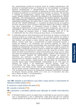 267
ParteEspecial
ato, especialmente quando do eventual ajuste de medida socioeducativa não
privativa de liberdade (existe um Projeto de Lei em tramitação no Congresso
Nacional estabelecendo a obrigatoriedade da presença do defensor do
adolescente, constituído ou nomeado, já quando de sua oitiva informal pelo MP).
A ausência do defensor no momento da oitiva informal, no entanto, não acarreta
a nulidade do procedimento, valendo neste sentido transcrever o seguinte
aresto: HABEAS CORPUS. ESTATUTO DA CRIANÇA E DO ADOLESCENTE. OITIVA
INFORMAL. ATO EXTRAJUDICIAL. AUSÊNCIA DE DEFESA TÉCNICA. NULIDADE.
NÃO CONFIGURAÇÃO. IRREGULARIDADE DO ATO. INEXISTÊNCIA DE PREJUÍZO.
CONFISSÃO RATIFICADA EM JUÍZO SOB O CRIVO DO CONTRADITÓRIO. ART.
563 DO CPP. ORDEM DENEGADA. 1. A ausência de defesa técnica na audiência
de oitiva informal do menor perante o Ministério Público não configura nulidade,
mas mera irregularidade. 2. Inexistindo prejuízo à Defesa, em razão da
ratificação do depoimento do menor perante o Juízo competente, sob o crivo do
contraditório, não há como reconhecer a nulidade apontada, nos termos do art.
563 do Código de Processo Penal. 3. Ordem denegada. (STJ. 6ª T. HC
nº 109241/SP. Rel. Min. Maria Thereza de Assis Moura. J. em 04/04/2011).
770 A notificação pode ser feita diretamente pela Promotoria de Justiça ou através da
estrutura própria do Juizado da Infância e da Juventude (oficiais de justiça e
comissários de vigilância da infância e da juventude), em regime de colaboração.
Vale lembrar que embora a oitiva informal seja ato privativo do Ministério
Público, mesmo nesta fase o procedimento já estará tramitando perante a
Justiça da Infância e da Juventude, que conforme disposto no caput do
dispositivo autuará as peças encaminhadas pela autoridade policial e expedirá
certidão de antecedentes, não havendo