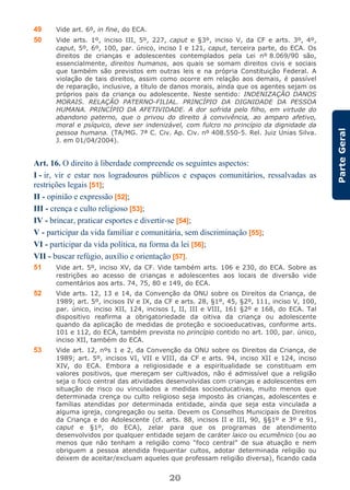 20
ParteGeral
49 Vide art. 6º, in fine, do ECA.
50 Vide arts. 1º, inciso III, 5º, 227, caput e §3º, inciso V, da CF e arts. 3º, 4º,
caput, 5º, 6º, 100, par. único, inciso I e 121, caput, terceira parte, do ECA. Os
direitos de crianças e adolescentes contemplados pela Lei nº 8.069/90 são,
essencialmente, direitos humanos, aos quais se somam direitos civis e sociais
que também são previstos em outras leis e na própria Constituição Federal. A
violação de tais direitos, assim como ocorre em relação aos demais, é passível
de reparação, inclusive, a título de danos morais, ainda que os agentes sejam os
próprios pais da criança ou adolescente. Neste sentido: INDENIZAÇÃO DANOS
MORAIS. RELAÇÃO PATERNO-FILIAL. PRINCÍPIO DA DIGNIDADE DA PESSOA
HUMANA. PRINCÍPIO DA AFETIVIDADE. A dor sofrida pelo filho, em virtude do
abandono paterno, que o privou do direito à convivência, ao amparo afetivo,
moral e psíquico, deve ser indenizável, com fulcro no princípio da dignidade da
pessoa humana. (TA/MG. 7ª C. Civ. Ap. Civ. nº 408.550-5. Rel. Juiz Unias Silva.
J. em 01/04/2004).
Art. 16. O direito à liberdade compreende os seguintes aspectos:
I - ir, vir e estar nos logradouros públicos e espaços comunitários, ressalvadas as
restrições legais [51];
II - opinião e expressão [52];
III - crença e culto religioso [53];
IV - brincar, praticar esportes e divertir-se [54];
V - participar da vida familiar e comunitária, sem discriminação [55];
VI - participar da vida política, na forma da lei [56];
VII - buscar refúgio, auxílio e orientação [57].
51 Vide art. 5º, inciso XV, da CF. Vide também arts. 106 e 230, do ECA. Sobre as
restrições ao acesso de crianças e adolescentes aos locais de diversão vide
comentários aos arts. 74, 75, 80 e 149, do ECA.
52 Vide arts. 12, 13 e 14, da Convenção da ONU sobre os Direitos da Criança, de
1989; art. 5º, incisos IV e IX, da CF e arts. 28, §1º, 45, §2º, 111, inciso V, 100,
par. único, inciso XII, 124, incisos I, II, III e VIII, 161 §2º e 168, do ECA. Tal
dispositivo reafirma a obrigatoriedade da oitiva da criança ou adolescente
quando da aplicação de medidas de proteção e socioeducativas, conforme arts.
101 e 112, do ECA, também prevista no princípio contido no art. 100, par. único,
inciso XII, também do ECA.
53 Vide art. 12, nºs 1 e 2, da Convenção da ONU sobre os Direitos da Criança, de
1989; art. 5º, incisos VI, VII e VIII, da CF e arts. 94, inciso XII e 124, inciso
XIV, do ECA. Embora a religiosidade e a espiritualidade se constituam em
valores positivos, que mereçam ser cultivados, não é admissível que a religião
seja o foco central das atividades desenvolvidas com crianças e adolescentes em
situação de risco ou vinculados a medidas socioeducativas, muito menos que
determinada crença ou culto religioso seja imposto às crianças, adolescentes e
famílias atendidas por determinada entidade, ainda que seja esta vinculada a
alguma igreja, congregação ou seita. Devem os Conselhos Municipais de Direitos
da Criança e do Adolescente (cf. arts. 88, incisos II e III, 90, §§1º e 3º e 91,
caput e §1º, do ECA), zelar para que os programas de atendimento
desenvolvidos por qualquer entidade sejam de caráter laico ou ecumênico (ou ao
menos que não tenham a religião como “foco central” de sua atuação e nem
obriguem a pessoa atendida frequentar cultos, adotar determinada religião ou
deixem de aceitar/excluam aqueles que professam religião diversa), ficando cada
 