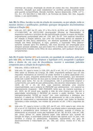 25
ParteGeral
interesse da criança. Ampliação do direito de visitas dos tios. Descabida neste
momento. Situação que pode restabelecer os conflitos gerados anteriormente
pela guarda compartilhada. Decisão mantida. Agravo desprovido. (TJPR. 11ª C.
Cív. A.I. nºs 565.956-5 e 566.348-7, de Formosa do Oeste. Rel. Des. Augusto
Côrtes. J. em 22/07/2009).
Art. 20. Os filhos, havidos ou não da relação do casamento, ou por adoção, terão os
mesmos direitos e qualificações, proibidas quaisquer designações discriminatórias
relativas à filiação [66].
66 Vide art. 227, §6º, da CF; arts. 5º e 39 a 52-D, do ECA; art. 1596 do CC e Lei
nº 8.560/1992, de 29/12/1992 (Averiguação Oficiosa de Paternidade). O
dispositivo reafirma o princípio da não discriminação quanto à origem da filiação,
originalmente contemplado pelo art. 226, §6º, da CF. Tem especial relevância
em relação à filiação adotiva, que uma vez consumada atribui ao adotado a
condição de filho do(s) adotante(s), em absoluta igualdade de condições em
relação aos filhos biológicos. A rigor, portanto, a expressão “filho adotivo”
somente subsiste para fins didáticos, não mais devendo ser empregada para
designar pessoas adotadas, que para todos fins e efeitos são e devem ser pura e
simplesmente tratadas como filhos de seus adotantes, sem qualquer designação
complementar.
Art. 21. O poder familiar [67] será exercido, em igualdade de condições, pelo pai e
pela mãe [68], na forma do que dispuser a legislação civil, assegurado a qualquer
deles o direito de, em caso de discordância, recorrer à autoridade judiciária
competente para a solução da divergência [69].
67 Vide arts. 1630 a 1638 do CC.
68 Vide arts. 5º, caput e inciso I e 226, §5º, da CF e art. 18, nº 1, da Convenção da
ONU sobre os Direitos da Criança, de 1989. Importante destacar que um dos
requisitos necessários ao exercício do poder familiar é a plena capacidade civil,
pelo que os pais, enquanto adolescentes (e não emancipados), que estiverem
ainda sob o poder familiar de seus pais ou tutela de outrem, não têm capacidade
jurídica para tanto. Por via de consequência, não é juridicamente exigível o
cumprimento, por parte de pais adolescentes, dos deveres relacionados nos arts.
1634, do CC e 22, do ECA, cujo exercício demanda uma enorme
responsabilidade, que a própria lei PRESUME que adolescentes - em especial os
absolutamente incapazes - NÃO POSSUEM, tanto que, de maneira expressa, o
art. 1633, do CC prevê que, quando a mãe de uma criança que não tem a
paternidade reconhecida é INCAPAZ de exercer o poder familiar, “dar-se á
(obrigatoriamente) TUTOR ao menor” (sic. nota explicativa e destaque dos
autores). E caberá ao TUTOR do filho da adolescente (e não a ela própria), o
papel de responsável e representante legal da criança, com todos os deveres
inerentes a esta condição, nos moldes do previsto no art. 1740 e seguintes do
CC.
69 Vide arts. 5º, caput e inciso I e 226, §5º, da CF; art. 1631 caput e par. único do
CC e Lei nº 12.318/2010, de 26/08/2010, que dispõe sobre a alienação parental.
Sobre a competência para conhecer de tais pedidos, quando a criança ou
adolescente se encontrar numa das hipóteses do art. 98, do ECA, vide art. 148,
par. único, alínea “d”, deste Diploma Legal. Vale observar que, quando da
solução do litígio, a autoridade judiciária deverá não apenas ouvir os pais, mas
também a criança ou adolescente, respeitado, logicamente, seu grau de
desenvolvimento e maturidade (cf. art. 100, par. único, incisos XI e XII, do
ECA).
 