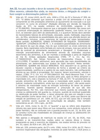 26
ParteGeral
Art. 22. Aos pais incumbe o dever de sustento [70], guarda [71] e educação [72] dos
filhos menores, cabendo-lhes ainda, no interesse destes, a obrigação de cumprir e
fazer cumprir as determinações judiciais [73].
70 Vide art. 5º, inciso LXVII, da CF; arts. 1694 a 1710, do CC e Súmula nº 309, do
STJ: “O débito alimentar que autoriza a prisão civil do alimentante é o que
compreende as três prestações anteriores ao ajuizamento da execução e as que
vencerem no curso do processo” (Redação alterada por decisão da Segunda
Seção do STJ, na sessão ordinária de 22/03/2006, julgando o HC
nº 53.068/MS). Interessante observar que a obrigação alimentar não cessa com
a eventual emancipação do adolescente (podendo mesmo, com fulcro na Lei
Civil, se estender para além da adolescência), e o quantum devido deve atender
às necessidades básicas de alimentação, educação, saúde, habitação, segurança
etc., do filho, atendendo às possibilidades dos pais, para cuja aferição devem ser
considerados, inclusive, sinais exteriores de riqueza por estes apresentados.
Neste sentido: ALIMENTOS. SINAIS EXTERIORES DE RIQUEZA. ‘DISREGARD’.
‘QUANTUM’. LITIGÂNCIA DE MÁ FÉ. 1. A verdadeira possibilidade do alimentante
não decorre do que ela alega, mas do que evidenciam os sinais exteriores de
riqueza. Bens registrados como fachada em nome de amigos, mas que saíram de
fato do controle do alimentante caracterizam a ‘disregard’. 2. Evidenciada a
intenção procrastinatória do alimentante através de reiterados recursos
decorrentes dos alimentos, é de ser mantida a condenação à pena de litigância
de má fé. Ambas apelações desprovidas (TJRS. 7ª C. Cív. Ap. Cív.
nº 70000235325. Rel. Sérgio Fernando de Vasconcellos Chaves. J. em
17/11/1999). É também admissível, para apuração das reais possibilidades do
alimentante, ser determinada sua quebra de sigilo bancário. Neste sentido:
ALIMENTOS. QUEBRA DO SIGILO BANCÁRIO. Para descobrir-se os ganhos do
devedor visando a fixação dos alimentos de forma a atender ao critério da
proporcionalidade, justifica-se a quebra do seu sigilo bancário, não configurando
afronta ao seu direito à privacidade. Por maioria, deram provimento, vencido o
relator. (TJRS. 7ª C. Cív. A.I. nº 70012864310. Rel. Maria Berenice Dias. J. em
16/11/2005). Sobre os alimentos devidos pelos pais, após os filhos atingirem a
maioridade civil, vide o disposto na Súmula nº 358, do STJ: “O cancelamento de
pensão alimentícia de filho que atingiu a maioridade está sujeito à decisão
judicial, mediante contraditório, ainda que nos próprios autos”, não sendo assim
o advento da maioridade causa de extinção automática do dever de prestar
alimentos, fazendo apenas desaparecer a presunção de que são eles
indispensáveis. Por fim, vale mencionar que mesmo quando da colocação da
criança ou adolescente sob guarda ou, inclusive, quando de eventual suspensão
ou destituição do poder familiar, o dever alimentar dos pais em relação a seus
filhos persiste (como deixa claro o art. 33, §4º, do ECA), posto que decorre da
relação de parentesco (cf. art. 1694, do CC), que em tais casos não é rompida
(isto somente ocorre quando da consumação da adoção). Vide também
comentários ao art. 155 e sgts., do ECA.
71 Vide art. 1634, inciso II, do CC. A “guarda” a que se refere este dispositivo
(direito dos pais terem seus filhos em sua companhia, como atributo natural do
poder familiar), não se confunde com a guarda prevista no art. 33, do ECA, que
se constitui numa das modalidades de colocação de criança ou adolescente em
família substituta.
72 Não apenas a obrigação de matrícula na escola (cf. art. 55, do ECA), mas
também a de transmitir-lhes noções sobre os valores éticos e morais,
preparando-os para o exercício da cidadania, nos exatos termos do previsto no
art. 53, caput, do ECA e art. 205, da CF.
73 Vide art. 229, primeira parte, da CF e arts. 1566, inciso IV e 1634, do CC. Para o
exercício responsável das obrigações inerentes ao pode familiar, o ECA previu a
 