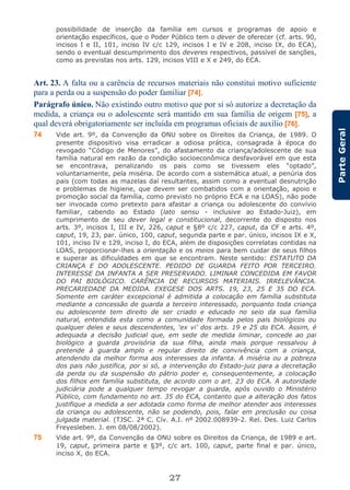 27
ParteGeral
possibilidade de inserção da família em cursos e programas de apoio e
orientação específicos, que o Poder Público tem o dever de oferecer (cf. arts. 90,
incisos I e II, 101, inciso IV c/c 129, incisos I e IV e 208, inciso IX, do ECA),
sendo o eventual descumprimento dos deveres respectivos, passível de sanções,
como as previstas nos arts. 129, incisos VIII e X e 249, do ECA.
Art. 23. A falta ou a carência de recursos materiais não constitui motivo suficiente
para a perda ou a suspensão do poder familiar [74].
Parágrafo único. Não existindo outro motivo que por si só autorize a decretação da
medida, a criança ou o adolescente será mantido em sua família de origem [75], a
qual deverá obrigatoriamente ser incluída em programas oficiais de auxílio [76].
74 Vide art. 9º, da Convenção da ONU sobre os Direitos da Criança, de 1989. O
presente dispositivo visa erradicar a odiosa prática, consagrada à época do
revogado “Código de Menores”, do afastamento da criança/adolescente de sua
família natural em razão da condição socioeconômica desfavorável em que esta
se encontrava, penalizando os pais como se tivessem eles “optado”,
voluntariamente, pela miséria. De acordo com a sistemática atual, a penúria dos
pais (com todas as mazelas daí resultantes, assim como a eventual desnutrição
e problemas de higiene, que devem ser combatidos com a orientação, apoio e
promoção social da família, como previsto no próprio ECA e na LOAS), não pode
ser invocada como pretexto para afastar a criança ou adolescente do convívio
familiar, cabendo ao Estado (lato sensu - inclusive ao Estado-Juiz), em
cumprimento de seu dever legal e constitucional, decorrente do disposto nos
arts. 3º, incisos I, III e IV, 226, caput e §8º c/c 227, caput, da CF e arts. 4º,
caput, 19, 23, par. único, 100, caput, segunda parte e par. único, incisos IX e X,
101, inciso IV e 129, inciso I, do ECA, além de disposições correlatas contidas na
LOAS, proporcionar-lhes a orientação e os meios para bem cuidar de seus filhos
e superar as dificuldades em que se encontram. Neste sentido: ESTATUTO DA
CRIANÇA E DO ADOLESCENTE. PEDIDO DE GUARDA FEITO POR TERCEIRO.
INTERESSE DA INFANTA A SER PRESERVADO. LIMINAR CONCEDIDA EM FAVOR
DO PAI BIOLÓGICO. CARÊNCIA DE RECURSOS MATERIAIS. IRRELEVÂNCIA.
PRECARIEDADE DA MEDIDA. EXEGESE DOS ARTS. 19, 23, 25 E 35 DO ECA.
Somente em caráter excepcional é admitida a colocação em família substituta
mediante a concessão de guarda a terceiro interessado, porquanto toda criança
ou adolescente tem direito de ser criado e educado no seio da sua família
natural, entendida esta como a comunidade formada pelos pais biológicos ou
qualquer deles e seus descendentes, ‘ex vi’ dos arts. 19 e 25 do ECA. Assim, é
adequada a decisão judicial que, em sede de medida liminar, concede ao pai
biológico a guarda provisória da sua filha, ainda mais porque ressalvou à
pretende à guarda amplo e regular direito de convivência com a criança,
atendendo da melhor forma aos interesses da infanta. A miséria ou a pobreza
dos pais não justifica, por si só, a intervenção do Estado-juiz para a decretação
da perda ou da suspensão do pátrio poder e, consequentemente, a colocação
dos filhos em família substituta, de acordo com o art. 23 do ECA. A autoridade
judiciária pode a qualquer tempo revogar a guarda, após ouvido o Ministério
Público, com fundamento no art. 35 do ECA, contanto que a alteração dos fatos
justifique a medida a ser adotada como forma de melhor atender aos interesses
da criança ou adolescente, não se podendo, pois, falar em preclusão ou coisa
julgada material. (TJSC. 2ª C. Cív. A.I. nº 2002.008939-2. Rel. Des. Luiz Carlos
Freyesleben. J. em 08/08/2002).
75 Vide art. 9º, da Convenção da ONU sobre os Direitos da Criança, de 1989 e art.
19, caput, primeira parte e §3º, c/c art. 100, caput, parte final e par. único,
inciso X, do ECA.
 