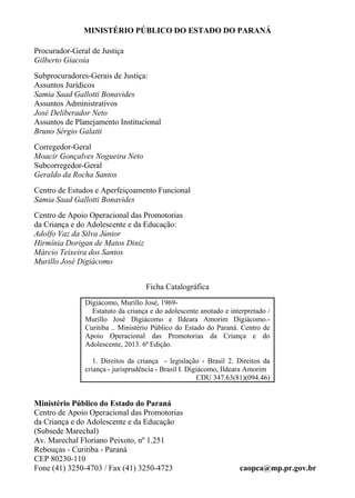 MINISTÉRIO PÚBLICO DO ESTADO DO PARANÁ
Procurador-Geral de Justiça
Gilberto Giacoia
Subprocuradores-Gerais de Justiça:
Assuntos Jurídicos
Samia Saad Gallotti Bonavides
Assuntos Administrativos
José Deliberador Neto
Assuntos de Planejamento Institucional
Bruno Sérgio Galatti
Corregedor-Geral
Moacir Gonçalves Nogueira Neto
Subcorregedor-Geral
Geraldo da Rocha Santos
Centro de Estudos e Aperfeiçoamento Funcional
Samia Saad Gallotti Bonavides
Centro de Apoio Operacional das Promotorias
da Criança e do Adolescente e da Educação:
Adolfo Vaz da Silva Júnior
Hirmínia Dorigan de Matos Diniz
Márcio Teixeira dos Santos
Murillo José Digiácomo
Ficha Catalográfica
Digiácomo, Murillo José, 1969-
Estatuto da criança e do adolescente anotado e interpretado /
Murillo José Digiácomo e Ildeara Amorim Digiácomo.-
Curitiba .. Ministério Público do Estado do Paraná. Centro de
Apoio Operacional das Promotorias da Criança e do
Adolescente, 2013. 6ª Edição.
1. Direitos da criança - legislação - Brasil 2. Direitos da
criança - jurisprudência - Brasil I. Digiácomo, Ildeara Amorim
CDU 347.63(81)(094.46)
Ministério Público do Estado do Paraná
Centro de Apoio Operacional das Promotorias
da Criança e do Adolescente e da Educação
(Subsede Marechal)
Av. Marechal Floriano Peixoto, nº 1.251
Rebouças - Curitiba - Paraná
CEP 80230-110
Fone (41) 3250-4703 / Fax (41) 3250-4723 caopca@mp.pr.gov.br
 
