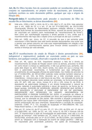 29
ParteGeral
Art. 26. Os filhos havidos fora do casamento poderão ser reconhecidos pelos pais,
conjunta ou separadamente, no próprio termo de nascimento, por testamento,
mediante escritura ou outro documento público, qualquer que seja a origem da
filiação [82].
Parágrafo único. O reconhecimento pode preceder o nascimento do filho ou
suceder-lhe ao falecimento, se deixar descendentes [83].
82 Vide arts. 1596 e 1607 a 1614, do CC e 102, §§1º e 2º, do ECA. Vale salientar
que o art. 1609 do CC e o art. 1º da Lei nº 8.560/1992, de 29/12/1992
(Averiguação Oficiosa de Paternidade) possuem redação idêntica e incluem
outras duas formas de reconhecimento de filhos: através de escrito particular, a
ser arquivado em cartório (sem necessidade do “reconhecimento de firma”),
bem como por manifestação expressa e direta perante o Juiz, ainda que o
reconhecimento não haja sido o objeto único e principal do ato que o contém.
83 Vide art. 1609, par. único, do CC. A previsão de que o pai somente pode
reconhecer o filho falecido caso este tenha deixado descendentes visa evitar que
o genitor que jamais assumiu em vida suas responsabilidades em relação a seu
filho, efetue o reconhecimento apenas para invocar direito sucessório e ter
acesso à herança por este deixada.
Art. 27. O reconhecimento do estado de filiação é direito personalíssimo [84],
indisponível e imprescritível, podendo ser exercitado contra os pais ou seus
herdeiros, sem qualquer restrição, observado o segredo de Justiça [85].
84 Vide art. 48, caput, do ECA. Importante destacar o fato de o direito ao
reconhecimento do estado de filiação (assim como os demais, previstos no ECA)
ter como titular a criança ou adolescente, e não sua genitora que, portanto, não
pode dele dispor ou abrir mão. Assim sendo, nos casos em que a criança não
tem a paternidade reconhecida, é fundamental que seja deflagrado o
procedimento de averiguação oficiosa de paternidade, nos moldes do previsto na
Lei nº 8.560/1992, de 29/12/1992 (valendo neste sentido também observar o
disposto no art. 102, do ECA), devendo ser a mãe orientada acerca da
importância - inclusive para a vida futura de seu filho - da indicação do nome de
seu pai biológico (devendo neste sentido ser orientada, na forma prevista pelos
arts. 8º, §4º, 100, par. único, incisos XI e XII e 129, inciso IV, do ECA). A
descoberta da paternidade biológica é um direito fundamental e natural da
criança, cabendo à autoridade judiciária o dever de apurá-la, na forma da lei.
Neste sentido: EXCEÇÃO DE SUSPEIÇÃO. ADOÇÃO. DESPACHO QUE INTIMA A
MÃE BIOLÓGICA A DECLINAR A IDENTIDADE DO PAI DA ADOTANDA.
PRESERVAÇÃO DOS INTERESSES DA INFANTE. INOCORRÊNCIA DE
PARCIALIDADE A ENSEJAR SUSPEIÇÃO DO JUÍZO. A jurisdição da infância e
juventude impõe uma efetiva parcialidade em favor dos superiores interesse da
criança, que se sobrepõe ao das partes. Não exorbita a atuação jurisdicional o
despacho que busca obter informações sobre a origem biológica da infante, na
estrita preservação dos seus interesses. Desacolheram a exceção de suspeição.
Unânime. (TJRS. 7ª C. Cív. Exceção de Suspeição nº 70011860244. Rel. Luiz
Felipe Brasil Santos. J. em 10/08/2005).
85 Vide art. 5º, inciso LX, da CF c/c arts. 5º, 17, 18 e 102, do ECA; art. 1º, da Lei
nº 8.560/1992; art. 1609, do CC; art. 155, inciso II, do CPC e Súmula 149 do
STF: “É imprescritível a ação de investigação de paternidade, mas não o é a de
petição de herança”. Vide também art. 3º, inciso VI, da Lei nº 1.060/1950, de
05/02/1950, acrescido pela Lei nº 10.317/2001, de 06/12/2001, que estabelece
serem as “despesas com a realização do exame de código genético - DNA que
for requisitado pela autoridade judiciária, nas ações de investigação de
 