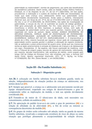 30
ParteGeral
paternidade ou maternidade”, isentas de pagamento, por parte dos beneficiários
da assistência judiciária. Assim sendo, cabe ao Estado (Poder Público Federal e
Estadual, ex vi do disposto no art. 1º, da Lei nº 1.060/1950), em tais ações,
providenciar a realização e o custeio de exames de DNA aos necessitados, de
modo que toda criança e/ou adolescente tenha sua paternidade (e/ou
maternidade) devidamente reconhecida. Ainda sobre a matéria, interessante
observar que, por força do art. 2º-A, da Lei nº 8.560/1992 (com a redação que
lhe deu a Lei nº 12.004/2009, de 29/07/2009), nas ações de investigação de
paternidade, a recusa do réu em se submeter ao exame de código genético -
DNA gera presunção de paternidade. Por fim, resta observar que o STJ já
reconheceu o direito do filho ingressar, a qualquer tempo, com ação de
investigação de paternidade contra seu suposto genitor, mesmo tendo sido já
registrado em nome de outrem. Neste sentido: AGRAVO REGIMENTAL NO
RECURSO ESPECIAL. FAMÍLIA. AÇÃO DE INVESTIGAÇÃO DE PATERNIDADE.
IMPRESCRITIBILIDADE. ALEGAÇÃO DE SUPRESSÃO DE INSTÂNCIA. NÃO
OCORRÊNCIA. SÚMULA 207 DO STJ. INAPLICABILIDADE. I. É imprescritível o
direito de o filho, mesmo havendo pai registral, mover ação de investigação de
paternidade contra suposto genitor e pleitear a alteração do registro existente,
não se aplicando o prazo prescricional de quatro anos, ainda que seu transcurso
tenha-se dado anteriormente à entrada do Estatuto da Criança e do Adolescente
em vigor. Precedentes. II. Na espécie, não houve supressão de instância, visto
que o Tribunal de origem julgou recurso de agravo de instrumento, reformando,
por maioria, decisão interlocutório, não sentença de mérito, como exigido pelo
artigo 530 do Código de Processo Civil, não incidindo, por isso, a Súmula 207
desta Corte. Agravo regimental improvido. (STJ. 3ª T. Ag.Rg. no R.Esp.
nº 974669/RS. Rel. Min. Sidnei Beneti. J. em 04/09/2008).
Seção III - Da Família Substituta [86]
Subseção I - Disposições gerais
Art. 28. A colocação em família substituta far-se-á mediante guarda, tutela ou
adoção, independentemente da situação jurídica da criança ou adolescente, nos
termos desta Lei [87].
§ 1º. Sempre que possível, a criança ou o adolescente será previamente ouvido por
equipe interprofissional, respeitado seu estágio de desenvolvimento e grau de
compreensão sobre as implicações da medida, e terá sua opinião devidamente
considerada [88].
§ 2º. Tratando-se de maior de 12 (doze) anos de idade, será necessário seu
consentimento, colhido em audiência [89].
§ 3º. Na apreciação do pedido levar-se-á em conta o grau de parentesco [90] e a
relação de afinidade ou de afetividade [91], a fim de evitar ou minorar as
consequências decorrentes da medida [92].
§ 4º. Os grupos de irmãos serão colocados sob adoção, tutela ou guarda da mesma
família substituta, ressalvada a comprovada existência de risco de abuso ou outra
situação que justifique plenamente a excepcionalidade de solução diversa,
 