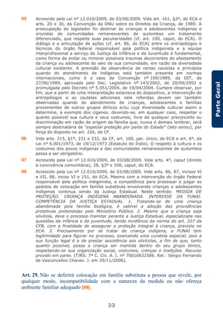 33
ParteGeral
95 Acrescido pela Lei nº 12.010/2009, de 03/08/2009. Vide art. 161, §2º, do ECA e
arts. 20 e 30, da Convenção da ONU sobre os Direitos da Criança, de 1989. A
preocupação do legislador foi destinar às crianças e adolescentes indígenas e
oriundas de comunidades remanescentes de quilombos um tratamento
diferenciado, que respeite suas peculiaridades (cf. art. 100, caput, do ECA). O
diálogo e a articulação de ações (cf. art. 86, do ECA) entre os antropólogos e
técnicos do órgão federal responsável pela política indigenista e a equipe
interprofissional a serviço da Justiça da Infância e da Juventude é fundamental,
como forma de evitar ou minorar possíveis traumas decorrentes do afastamento
da criança ou adolescente do seio de sua comunidade, em razão da diversidade
cultural existente. A previsão da observância de certas cautelas e princípios
quando do atendimento de indígenas está também presente em normas
internacionais, como é o caso da Convenção nº 169/1989, da OIT, de
27/06/1989, aprovada pelo Dec. Legislativo nº 143/2002, de 20/06/2002 e
promulgada pelo Decreto nº 5.051/2004, de 19/04/2004. Cumpre observar, por
fim, que a partir de uma interpretação extensiva do dispositivo, a intervenção de
antropólogos e as cautelas adicionais nele referidas devem ser também
observadas quando do atendimento de crianças, adolescentes e famílias
provenientes de outros grupos étnicos e/ou cuja diversidade cultural assim o
determine, a exemplo dos ciganos, devendo-se, em qualquer caso, respeitar o
quanto possível sua cultura e seus costumes, livre de qualquer preconceito ou
discriminação em razão da origem da família que, nunca é demais lembrar, será
sempre destinatária de “especial proteção por parte do Estado” (lato sensu), por
força do disposto no art. 226, da CF.
96 Vide arts. 215, §1º, 231 e 232, da CF, art. 100, par. único, do ECA e art. 6º, da
Lei nº 6.001/1973, de 19/12/1973 (Estatuto do Índio). O respeito à cultura e os
costumes dos povos indígenas e das comunidades remanescentes de quilombos
passa a ser obrigatório.
97 Acrescido pela Lei nº 12.010/2009, de 03/08/2009. Vide arts. 4º, caput (direito
à convivência comunitária), 28, §3º e 100, caput, do ECA.
98 Acrescido pela Lei nº 12.010/2009, de 03/08/2009. Vide arts. 86, 87, incisos VI
e VII, 88, inciso VI e 151, do ECA. Mesmo com a intervenção do órgão Federal
responsável pela política indigenista, a competência para processar e julgar os
pedidos de colocação em família substituta envolvendo crianças e adolescentes
indígenas continua sendo da Justiça Estadual. Neste sentido: MEDIDA DE
PROTEÇÃO. CRIANÇA INDÍGENA ABANDONADA. INTERESSE DA FUNAI.
COMPETÊNCIA DA JUSTIÇA ESTADUAL. 1. Tratando-se de uma criança
abandonada pela família biológica, é cabível a adoção das providências
protetivas pretendidas pelo Ministério Público. 2. Mesmo que a criança seja
silvícola, deve o processo tramitar perante a Justiça Estadual, especializada nas
questões da infância e da juventude, tendo incidência da norma do art. 227 da
CFB, com a finalidade de assegurar a proteção integral à criança, prevista no
ECA. 3. Precisamente por se tratar de criança indígena, a FUNAI tem
legitimidade para figurar no processo, exercendo uma curatela especial, pois a
sua função legal é a de prestar assistência aos silvícolas, a fim de que, tanto
quanto possível, possa a criança ser mantida dentro do seu grupo étnico,
respeitando-se sua organização social, costumes, crenças e tradições. Recurso
provido em parte. (TJRS. 7ª C. Cív. A. I. nº 70016832586. Rel.: Sérgio Fernando
de Vasconcellos Chaves. J. em 29/11/2006).
Art. 29. Não se deferirá colocação em família substituta a pessoa que revele, por
qualquer modo, incompatibilidade com a natureza da medida ou não ofereça
ambiente familiar adequado [99].
 