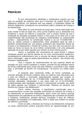 i
Prefácio
PREFÁCIO
É com extraordinária satisfação e indisfarçável orgulho que me
vejo na condição de prefaciar obra que o Promotor de Justiça Murillo José
Digiácomo produziu, em parceria com sua esposa, a Professora Ildeara de
Amorim Digiácomo, consistente em comentários sobre o Estatuto da Criança e
do Adolescente.
Para além de uma amizade de longa data, minha admiração pelo
autor reside no fato de estar ele, como jurista orgânico que é, dedicando sua
existência à causa da infância e juventude, com a crença sincera de que a
instalação de desejada sociedade melhor e mais justa só se dará com a real
implementação das promessas de cidadania contempladas no ordenamento
jurídico - especialmente na Constituição Federal e na Lei nº 8.069/1990 -
para as nossas crianças e adolescentes. Esse verdadeiro ideal de vida é
também compartilhado por sua esposa, professora das disciplinas Direito da
Criança e do Adolescente e Direito de Família, que tem sido sua parceira de
todas as horas na busca de uma melhor compreensão e de uma adequada
aplicação da lei por todos aqueles que militam na área infanto-juvenil.
Assim, a qualidade dos comentários do casal Murillo e Ildeara
ultrapassa aquela que adviria apenas de um mero conhecimento acadêmico,
completando-se sobremaneira com a oriunda da labuta cotidiana de ambos
para a efetivação - seja na esfera administrativa ou judicial - dos direitos das
crianças e adolescentes.
Com o orgulho do reconhecimento de que estamos diante de
situação em que o aluno suplantou o mestre, recordo-me dos diálogos acerca
de temas importantes para nossa luta pela infância e juventude e que, desde
logo, a afirmação do Murillo me tranquilizava: “Já escrevi um artigo sobre
isso”.
A presente obra contempla então, de forma compilada, as
corretas reflexões de Murillo e Ildeara sobre as matérias mais relevantes para
a área da infância e juventude, especialmente aquelas que surgem no
cotidiano da aplicação da Lei nº 8.069/1990 (especialmente diante das
recentes alterações introduzidas a seu texto pela Lei nº 12.010/2009),
complementada pela legislação nacional e internacional correlata, por parte
de todos aqueles que integram o denominado “Sistema de Garantia dos
Direitos da Criança e do Adolescente”.
Como melhor doutrina, a significativa contribuição para o
encaminhamento correto das questões pertinentes ao Estatuto da Criança e
do Adolescente se apresenta indisputável, assim como sua leitura exsurge
indispensável aos operadores do direito, integrantes dos Conselhos de Direitos
e Tutelares, professores, equipes técnicas vinculadas à área da infância,
entidades da sociedade civil organizada, enfim a todos que militam no campo
da infância e juventude.
Como se sabe, o Estatuto da Criança e do Adolescente comparece
no nosso ordenamento jurídico enquanto forma de regulamentação do art.
 