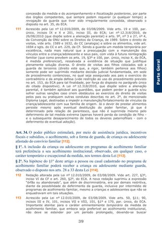39
ParteGeral
concessão da medida e do acompanhamento e fiscalização posteriores, por parte
dos órgãos competentes, que sempre podem requerer (a qualquer tempo) a
revogação da guarda que tiver sido irregularmente concedida, observado o
disposto no art. 35, do ECA.
111 Acrescido pela Lei nº 12.010/2009, de 03/08/2009. Vide arts. 19 e 100, par.
único, incisos IX e X e 201, inciso III, do ECA; Lei nº 12.318/2010, de
26/08/2010 (que dispõe sobre a alienação parental) e arts. 9º, nº 3 e 27, nº 4,
da Convenção da ONU sobre os Direitos da Criança, de 1989. Sobre o direito de
visitas, vide arts. 1589 e 1632, do CC (analogia) e sobre os alimentos, vide art.
1694 e sgts. do CC e art. 229, da CF. Sendo a guarda um medida temporária por
excelência, nada mais natural que a preocupação com a manutenção dos
vínculos entre a criança/adolescente e seus pais, com vista à futura reintegração
familiar (que como prevêem os arts. 19, §3º e 100, par. único, inciso X, do ECA,
é medida preferencial), ressalvada a existência de situação que justifique
plenamente solução diversa. O direito de visitas aos filhos colocados sob a
guarda de terceiros (direito este que, a rigor, também pertence aos filhos)
somente pode ser suprimido mediante decisão judicial fundamentada, em sede
de procedimento contencioso, no qual seja assegurado aos pais o exercício do
contraditório e da ampla defesa (vide restrição ao uso do procedimento previsto
no art. 153, do ECA para tal finalidade, por força do disposto no parágrafo único
do citado dispositivo). A Lei nº 12.318/2010, que dispõe sobre a alienação
parental, é também aplicável aos guardiães, que podem perder a guarda e/ou
sofrer outras sanções caso criem obstáculos ao exercício do direito de visitas
pelos pais ou pratiquem outras condutas descritas no art. 2º, do mencionado
Diploma Legal, destinadas a impedir a manutenção/fortalecimento de vínculos da
criança/adolescente com sua família de origem. Já o dever de prestar alimentos
persiste mesmo após eventual destituição do poder familiar, já que é
determinado pela relação de parentesco, que não é suprimida mesmo pelo
deferimento de tal medida extrema (apenas haverá perda da condição de filho -
e o subsequente desaparecimento de todos os deveres paternofiliais - com o
deferimento de eventual adoção).
Art. 34. O poder público estimulará, por meio de assistência jurídica, incentivos
fiscais e subsídios, o acolhimento, sob a forma de guarda, de criança ou adolescente
afastado do convívio familiar [112].
§ 1º. A inclusão da criança ou adolescente em programas de acolhimento familiar
terá preferência a seu acolhimento institucional, observado, em qualquer caso, o
caráter temporário e excepcional da medida, nos termos desta Lei [113].
§ 2º. Na hipótese do §1º deste artigo a pessoa ou casal cadastrado no programa de
acolhimento familiar poderá receber a criança ou adolescente mediante guarda,
observado o disposto nos arts. 28 a 33 desta Lei [114].
112 Redação alterada pela Lei nº 12.010/2009, de 03/08/2009. Vide art. 227, §3º,
inciso VI da CF e art. 260, §2º, do ECA. A nova redação suprimiu a expressão
“órfão ou abandonado”, que além de discriminatória, era por demais restritiva,
diante da possibilidade do deferimento da guarda, inclusive por intermédio de
programas de acolhimento familiar, mesmo a crianças e adolescentes que não se
enquadravam em tais situações.
113 Acrescido pela Lei nº 12.010/2009, de 03/08/2009. Vide arts. 50, §11; 90,
incisos III e IV, 101, incisos VII e VIII, 101, §1º e 170, par. único, do ECA.
Importante atentar para o caráter eminentemente temporário da medida de
acolhimento familiar, que embora seja preferível ao acolhimento institucional,
não deve se estender por um período prolongado, devendo-se buscar
 